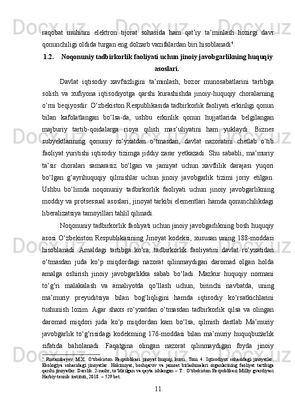 raqobat   muhitini   elektron   tijorat   sohasida   ham   qat’iy   ta’minlash   hozirgi   davr
qonunchiligi oldida turgan eng dolzarb vazifalardan biri hisoblanadi 4
.
1.2. Noqonuniy tadbirkorlik faoliyati uchun jinoiy javobgarlikning huquqiy
asoslari.
Davlat   iqtisodiy   xavfsizligini   ta’minlash,   bozor   munosabatlarini   tartibga
solish   va   xufiyona   iqtisodiyotga   qarshi   kurashishda   jinoiy-huquqiy   choralarning
o‘rni beqiyosdir. O‘zbekiston Respublikasida tadbirkorlik faoliyati erkinligi qonun
bilan   kafolatlangan   bo‘lsa-da,   ushbu   erkinlik   qonun   hujjatlarida   belgilangan
majburiy   tartib-qoidalarga   rioya   qilish   mas’uliyatini   ham   yuklaydi.   Biznes
subyektlarining   qonuniy   ro‘yxatdan   o‘tmasdan,   davlat   nazoratini   chetlab   o‘tib
faoliyat   yuritishi   iqtisodiy   tizimga   jiddiy   zarar   yetkazadi.   Shu   sababli,   ma’muriy
ta’sir   choralari   samarasiz   bo‘lgan   va   jamiyat   uchun   xavflilik   darajasi   yuqori
bo‘lgan   g‘ayrihuquqiy   qilmishlar   uchun   jinoiy   javobgarlik   tizimi   joriy   etilgan.
Ushbu   bo‘limda   noqonuniy   tadbirkorlik   faoliyati   uchun   jinoiy   javobgarlikning
moddiy va protsessual asoslari, jinoyat tarkibi elementlari hamda qonunchilikdagi
liberalizatsiya tamoyillari tahlil qilinadi.
Noqonuniy tadbirkorlik faoliyati uchun jinoiy javobgarlikning bosh huquqiy
asosi   O‘zbekiston   Respublikasining   Jinoyat   kodeksi,   xususan   uning   188-moddasi
hisoblanadi.   Amaldagi   tartibga   ko‘ra,   tadbirkorlik   faoliyatini   davlat   ro‘yxatidan
o‘tmasdan   juda   ko‘p   miqdordagi   nazorat   qilinmaydigan   daromad   olgan   holda
amalga   oshirish   jinoiy   javobgarlikka   sabab   bo‘ladi.   Mazkur   huquqiy   normani
to‘g‘ri   malakalash   va   amaliyotda   qo‘llash   uchun,   birinchi   navbatda,   uning
ma’muriy   preyuditsiya   bilan   bog‘liqligini   hamda   iqtisodiy   ko‘rsatkichlarini
tushunish   lozim.   Agar   shaxs   ro‘yxatdan   o‘tmasdan   tadbirkorlik   qilsa   va   olingan
daromad   miqdori   juda   ko‘p   miqdordan   kam   bo‘lsa,   qilmish   dastlab   Ma’muriy
javobgarlik   to‘g‘risidagi   kodeksning   176-moddasi   bilan   ma’muriy   huquqbuzarlik
sifatida   baholanadi.   Faqatgina   olingan   nazorat   qilinmaydigan   foyda   jinoiy
4
  Rustambayev   M.X.   O‘zbekiston   Respublikasi   jinoyat   huquqi   kursi.   Tom   4.   Iqtisodiyot   sohasidagi   jinoyatlar.
Ekologiya   sohasidagi   jinoyatlar.   Hokimiyat,   boshqaruv   va   jamoat   birlashmalari   organlarining   faoliyat   tartibiga
qarshi jinoyatlar. Darslik. 2-nashr, to‘ldirilgan va qayta ishlangan – T.: O‘zbekiston Respublikasi Milliy gvardiyasi
Harbiy-texnik instituti, 2018. – 529 bet.
11 