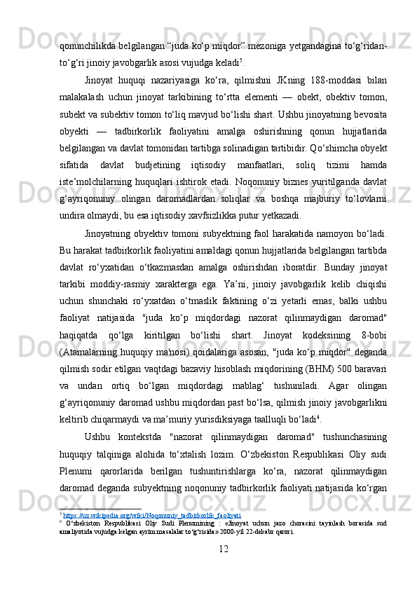 qonunchilikda belgilangan “juda ko‘p miqdor” mezoniga yetgandagina to‘g‘ridan-
to‘g‘ri jinoiy javobgarlik asosi vujudga keladi 5
.
Jinoyat   huquqi   nazariyasiga   ko‘ra,   qilmishni   JKning   188-moddasi   bilan
malakalash   uchun   jinoyat   tarkibining   to‘rtta   elementi   —   obekt,   obektiv   tomon,
subekt va subektiv tomon to‘liq mavjud bo‘lishi shart. Ushbu jinoyatning bevosita
obyekti   —   tadbirkorlik   faoliyatini   amalga   oshirishning   qonun   hujjatlarida
belgilangan va davlat tomonidan tartibga solinadigan tartibidir. Qo‘shimcha obyekt
sifatida   davlat   budjetining   iqtisodiy   manfaatlari,   soliq   tizimi   hamda
iste’molchilarning   huquqlari   ishtirok   etadi.   Noqonuniy   biznes   yuritilganda   davlat
g‘ayriqonuniy   olingan   daromadlardan   soliqlar   va   boshqa   majburiy   to‘lovlarni
undira olmaydi, bu esa iqtisodiy xavfsizlikka putur yetkazadi.
Jinoyatning obyektiv tomoni  subyektning faol  harakatida namoyon bo‘ladi.
Bu harakat tadbirkorlik faoliyatini amaldagi qonun hujjatlarida belgilangan tartibda
davlat   ro‘yxatidan   o‘tkazmasdan   amalga   oshirishdan   iboratdir.   Bunday   jinoyat
tarkibi   moddiy-rasmiy   xarakterga   ega.   Ya’ni,   jinoiy   javobgarlik   kelib   chiqishi
uchun   shunchaki   ro‘yxatdan   o‘tmaslik   faktining   o‘zi   yetarli   emas,   balki   ushbu
faoliyat   natijasida   "juda   ko‘p   miqdordagi   nazorat   qilinmaydigan   daromad"
haqiqatda   qo‘lga   kiritilgan   bo‘lishi   shart.   Jinoyat   kodeksining   8-bobi
(Atamalarning   huquqiy  ma'nosi)   qoidalariga  asosan,   "juda   ko‘p   miqdor"   deganda
qilmish sodir etilgan vaqtdagi bazaviy hisoblash miqdorining (BHM) 500 baravari
va   undan   ortiq   bo‘lgan   miqdordagi   mablag‘   tushuniladi.   Agar   olingan
g‘ayriqonuniy daromad ushbu miqdordan past bo‘lsa, qilmish jinoiy javobgarlikni
keltirib chiqarmaydi va ma’muriy yurisdiksiyaga taalluqli bo‘ladi 6
.
Ushbu   kontekstda   "nazorat   qilinmaydigan   daromad"   tushunchasining
huquqiy   talqiniga   alohida   to‘xtalish   lozim.   O‘zbekiston   Respublikasi   Oliy   sudi
Plenumi   qarorlarida   berilgan   tushuntirishlarga   ko‘ra,   nazorat   qilinmaydigan
daromad deganda subyektning noqonuniy tadbirkorlik faoliyati  natijasida ko‘rgan
5
  https://uz.wikipedia.org/wiki/Noqonuniy_tadbirkorlik_faoliyati  
6
  O‘zbekiston   Respublikasi   Oliy   Sudi   Plenumining   :   «Jinoyat   uchun   jazo   chorasini   tayinlash   borasida   sud
amaliyotida vujudga kelgan ayrim masalalar to‘g‘risida» 2000-yil 22-dekabr qarori.
12 