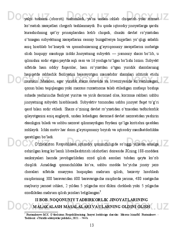 yalpi   tushumi   (oboroti)   tushuniladi,   ya’ni   undan   ishlab   chiqarish   yoki   xizmat
ko‘rsatish xarajatlari chegirib tashlanmaydi. Bu qoida iqtisodiy jinoyatlarga qarshi
kurashishning   qat’iy   prinsiplaridan   kelib   chiqadi,   chunki   davlat   ro‘yxatidan
o‘tmagan   subyektning   xarajatlarini   rasmiy   buxgalteriya   hujjatlari   yo‘qligi   sababli
aniq   hisoblab   bo‘lmaydi   va   qonunbuzarning   g‘ayriqonuniy   xarajatlarini   inobatga
olish   huquqiy   mantiqqa   ziddir.Jinoyatning   subyekti   —   jismoniy   shaxs   bo‘lib,   u
qilmishni sodir etgan paytda aqli raso va 16 yoshga to‘lgan bo‘lishi lozim. Subyekt
sifatida   ham   oddiy   fuqarolar,   ham   ro‘yxatdan   o‘tgan   yuridik   shaxslarning
haqiqatda   rahbarlik   faoliyatini   bajarayotgan   mansabdor   shaxslari   ishtirok   etishi
mumkin.   Masalan,   agar   yuridik   shaxs   ustavida   va   litsenziyasida   ko‘rsatilmagan,
qonun bilan taqiqlangan yoki maxsus ruxsatnoma talab etiladigan mutlaqo boshqa
sohada  yashirincha  faoliyat  yuritsa  va yirik daromad  olsa,  korxona  rahbari   ushbu
jinoyatning subyekti  hisoblanadi.  Subyektiv  tomondan  ushbu  jinoyat  faqat   to‘g‘ri
qasd bilan sodir  etiladi. Shaxs  o‘zining davlat  ro‘yxatidan o‘tmasdan  tadbirkorlik
qilayotganini aniq anglaydi, undan keladigan daromad davlat nazoratidan yashirin
ekanligini biladi va ushbu nazorat qilinmaydigan foydani qo‘lga kiritishni qasddan
xohlaydi. Ichki motiv har doim g‘ayriqonuniy boyish va iqtisodiy manfaatdorlikka
qaratilgan bo‘ladi.
O‘zbekiston   Respublikasi   iqtisodiy   qonunchiligida   so‘nggi   yillarda   amalga
oshirilgan keng ko‘lamli liberallashtirish islohotlari doirasida JKning 188-moddasi
sanksiyalari   hamda   javobgarlikdan   ozod   qilish   asoslari   tubdan   qayta   ko‘rib
chiqildi.   Amaldagi   qonunchilikka   ko‘ra,   ushbu   modda   bo‘yicha   jinoiy   jazo
choralari   sifatida   muayyan   huquqdan   mahrum   qilish,   bazaviy   hisoblash
miqdorining   300   baravaridan   600   baravarigacha   miqdorda   jarima,   480   soatgacha
majburiy   jamoat   ishlari,   2   yildan   5   yilgacha   ozo`dlikni   cheklash   yoki   5   yilgacha
ozodlikdan mahrum qilish jazolari belgilangan 7
. 
II BOB. NOQONUNIY TADBIRKORLIK JINOYATLARINING
MALAKALASH MASALALARI VA ULARNING OLDINI OLISH
7
  Rustamboyev.M.X.   O‘zbekistan   Respublikasining   Jinoyat   kodeksiga   sharxlar.   Maxsus   kism/M.   Rustambaev.   -
Toshkent: «Yuridik adabiyotlar publish», 2021. - 744 b.
13 
