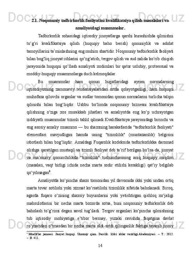 2.1. Noqonuniy tadbirkorlik faoliyatini kvalifikatsiya qilish masalalari va
amaliyotdagi muammolar.
Tadbirkorlik   sohasidagi   iqtisodiy   jinoyatlarga   qarshi   kurashishda   qilmishni
to‘g‘ri   kvalifikatsiya   qilish   (huquqiy   baho   berish)   qonuniylik   va   adolat
tamoyillarini ta’minlashning eng muhim shartidir. Noqonuniy tadbirkorlik faoliyati
bilan bog‘liq jinoyat ishlarini qo‘zg‘atish, tergov qilish va sud zalida ko‘rib chiqish
jarayonida   huquqni   qo‘llash   amaliyoti   xodimlari   bir   qator   uslubiy,   protsessual   va
moddiy-huquqiy muammolarga duch kelmoqdalar. 
Bu   muammolar   ham   qonun   hujjatlaridagi   ayrim   normalarning
iqtisodiyotning   zamonaviy   tendensiyalaridan   ortda   qolayotganligi,   ham   huquqni
muhofaza qiluvchi organlar va sudlar tomonidan qonun normalarini turlicha talqin
qilinishi   bilan   bog‘liqdir.   Ushbu   bo‘limda   noqonuniy   biznesni   kvalifikatsiya
qilishning   o‘ziga   xos   murakkab   jihatlari   va   amaliyotda   eng   ko‘p   uchrayotgan
ziddiyatli muammolar tizimli tahlil qilinadi.Kvalifikatsiya jarayonidagi birinchi va
eng asosiy amaliy muammo — bu shaxsning harakatlarida "tadbirkorlik faoliyati"
elementlari   mavjudligini   hamda   uning   "tizimlilik"   (muntazamlik)   belgisini
isbotlash   bilan   bog‘liqdir.   Amaldagi   Fuqarolik   kodeksida   tadbirkorlikka   daromad
olishga qaratilgan mustaqil va tizimli faoliyat deb ta’rif berilgan bo‘lsa-da, jinoyat
va   ma’muriy   qonunchilikda   "tizimlilik"   tushunchasining   aniq   huquqiy   miqdori
(masalan,   vaqt   birligi   ichida   necha   marta   sodir   etilishi   kerakligi)   qat’iy   belgilab
qo‘yilmagan 8
. 
Amaliyotda ko‘pincha shaxs tomonidan yil davomida ikki yoki undan ortiq
marta tovar sotilishi yoki xizmat ko‘rsatilishi tizimlilik sifatida baholanadi. Biroq,
agarda   fuqaro   o‘zining   shaxsiy   buyumlarini   yoki   yetishtirgan   qishloq   xo‘jaligi
mahsulotlarini   bir   necha   marta   bozorda   sotsa,   buni   noqonuniy   tadbirkorlik   deb
baholash  to‘g‘rimi   degan  savol   tug‘iladi.  Tergov  organlari  ko‘pincha  qilmishning
tub   iqtisodiy   mohiyatiga   e’tibor   bermay,   yuzaki   ravishda   faqatgina   davlat
ro‘yxatidan o‘tmasdan bir necha marta oldi-sotdi qilinganlik faktiga tayanib jinoiy
8
 Mualliflar  jamoasi.  Jinoyat  huquqi.  Umumiy  qism.  Darslik.  Ichki  ishlar  vazirligi Akademiyasi.   –  T.:  2012.
–  B. 411.
14 