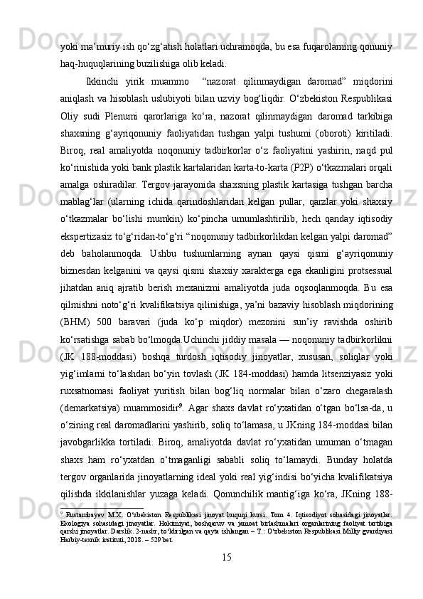 yoki ma’muriy ish qo‘zg‘atish holatlari uchramoqda, bu esa fuqarolarning qonuniy
haq-huquqlarining buzilishiga olib keladi.
Ikkinchi   yirik   muammo     “nazorat   qilinmaydigan   daromad”   miqdorini
aniqlash  va  hisoblash  uslubiyoti   bilan uzviy  bog‘liqdir. O‘zbekiston  Respublikasi
Oliy   sudi   Plenumi   qarorlariga   ko‘ra,   nazorat   qilinmaydigan   daromad   tarkibiga
shaxsning   g‘ayriqonuniy   faoliyatidan   tushgan   yalpi   tushumi   (oboroti)   kiritiladi.
Biroq,   real   amaliyotda   noqonuniy   tadbirkorlar   o‘z   faoliyatini   yashirin,   naqd   pul
ko‘rinishida yoki bank plastik kartalaridan karta-to-karta (P2P) o‘tkazmalari orqali
amalga  oshiradilar.  Tergov  jarayonida  shaxsning   plastik  kartasiga  tushgan   barcha
mablag‘lar   (ularning   ichida   qarindoshlaridan   kelgan   pullar,   qarzlar   yoki   shaxsiy
o‘tkazmalar   bo‘lishi   mumkin)   ko‘pincha   umumlashtirilib,   hech   qanday   iqtisodiy
ekspertizasiz to‘g‘ridan-to‘g‘ri “noqonuniy tadbirkorlikdan kelgan yalpi daromad”
deb   baholanmoqda.   Ushbu   tushumlarning   aynan   qaysi   qismi   g‘ayriqonuniy
biznesdan   kelganini   va   qaysi   qismi   shaxsiy   xarakterga   ega   ekanligini   protsessual
jihatdan   aniq   ajratib   berish   mexanizmi   amaliyotda   juda   oqsoqlanmoqda.   Bu   esa
qilmishni noto‘g‘ri kvalifikatsiya qilinishiga, ya’ni bazaviy hisoblash miqdorining
(BHM)   500   baravari   (juda   ko‘p   miqdor)   mezonini   sun’iy   ravishda   oshirib
ko‘rsatishga sabab bo‘lmoqda.Uchinchi jiddiy masala — noqonuniy tadbirkorlikni
(JK   188-moddasi)   boshqa   turdosh   iqtisodiy   jinoyatlar,   xususan,   soliqlar   yoki
yig‘imlarni   to‘lashdan   bo‘yin  tovlash   (JK  184-moddasi)   hamda  litsenziyasiz  yoki
ruxsatnomasi   faoliyat   yuritish   bilan   bog‘liq   normalar   bilan   o‘zaro   chegaralash
(demarkatsiya)   muammosidir 9
.   Agar   shaxs   davlat   ro‘yxatidan   o‘tgan   bo‘lsa-da,   u
o‘zining real daromadlarini yashirib, soliq to‘lamasa, u JKning 184-moddasi bilan
javobgarlikka   tortiladi.   Biroq,   amaliyotda   davlat   ro‘yxatidan   umuman   o‘tmagan
shaxs   ham   ro‘yxatdan   o‘tmaganligi   sababli   soliq   to‘lamaydi.   Bunday   holatda
tergov organlarida jinoyatlarning ideal  yoki real yig‘indisi bo‘yicha kvalifikatsiya
qilishda   ikkilanishlar   yuzaga   keladi.   Qonunchilik   mantig‘iga   ko‘ra,   JKning   188-
9
  Rustambayev   M.X.   O‘zbekiston   Respublikasi   jinoyat   huquqi   kursi.   Tom   4.   Iqtisodiyot   sohasidagi   jinoyatlar.
Ekologiya   sohasidagi   jinoyatlar.   Hokimiyat,   boshqaruv   va   jamoat   birlashmalari   organlarining   faoliyat   tartibiga
qarshi jinoyatlar. Darslik. 2-nashr, to‘ldirilgan va qayta ishlangan – T.: O‘zbekiston Respublikasi Milliy gvardiyasi
Harbiy-texnik instituti, 2018. – 529 bet.
15 
