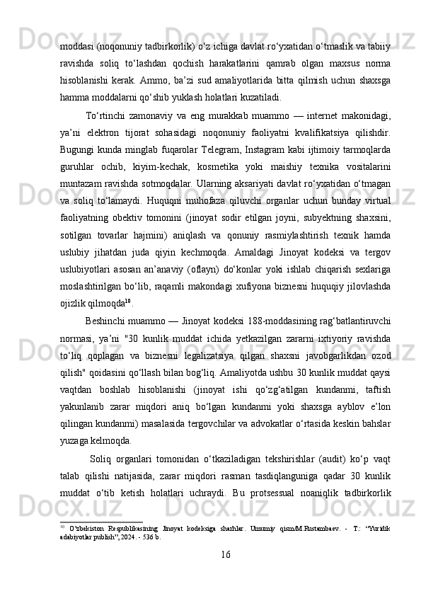 moddasi (noqonuniy tadbirkorlik) o‘z ichiga davlat ro‘yxatidan o‘tmaslik va tabiiy
ravishda   soliq   to‘lashdan   qochish   harakatlarini   qamrab   olgan   maxsus   norma
hisoblanishi   kerak.   Ammo,   ba’zi   sud   amaliyotlarida   bitta   qilmish   uchun   shaxsga
hamma moddalarni qo‘shib yuklash holatlari kuzatiladi.
To‘rtinchi   zamonaviy   va   eng   murakkab   muammo   —   internet   makonidagi,
ya’ni   elektron   tijorat   sohasidagi   noqonuniy   faoliyatni   kvalifikatsiya   qilishdir.
Bugungi  kunda minglab fuqarolar Telegram, Instagram kabi  ijtimoiy tarmoqlarda
guruhlar   ochib,   kiyim-kechak,   kosmetika   yoki   maishiy   texnika   vositalarini
muntazam ravishda sotmoqdalar. Ularning aksariyati  davlat ro‘yxatidan o‘tmagan
va   soliq   to‘lamaydi.   Huquqni   muhofaza   qiluvchi   organlar   uchun   bunday   virtual
faoliyatning   obektiv   tomonini   (jinoyat   sodir   etilgan   joyni,   subyektning   shaxsini,
sotilgan   tovarlar   hajmini)   aniqlash   va   qonuniy   rasmiylashtirish   texnik   hamda
uslubiy   jihatdan   juda   qiyin   kechmoqda.   Amaldagi   Jinoyat   kodeksi   va   tergov
uslubiyotlari   asosan   an’anaviy   (oflayn)   do‘konlar   yoki   ishlab   chiqarish   sexlariga
moslashtirilgan   bo‘lib,   raqamli   makondagi   xufiyona   biznesni   huquqiy   jilovlashda
ojizlik qilmoqda 10
.
Beshinchi muammo — Jinoyat kodeksi 188-moddasining rag‘batlantiruvchi
normasi,   ya’ni   "30   kunlik   muddat   ichida   yetkazilgan   zararni   ixtiyoriy   ravishda
to‘liq   qoplagan   va   biznesni   legalizatsiya   qilgan   shaxsni   javobgarlikdan   ozod
qilish" qoidasini qo‘llash bilan bog‘liq. Amaliyotda ushbu 30 kunlik muddat qaysi
vaqtdan   boshlab   hisoblanishi   (jinoyat   ishi   qo‘zg‘atilgan   kundanmi,   taftish
yakunlanib   zarar   miqdori   aniq   bo‘lgan   kundanmi   yoki   shaxsga   ayblov   e’lon
qilingan kundanmi) masalasida tergovchilar va advokatlar o‘rtasida keskin bahslar
yuzaga kelmoqda.
  Soliq   organlari   tomonidan   o‘tkaziladigan   tekshirishlar   (audit)   ko‘p   vaqt
talab   qilishi   natijasida,   zarar   miqdori   rasman   tasdiqlanguniga   qadar   30   kunlik
muddat   o‘tib   ketish   holatlari   uchraydi.   Bu   protsessual   noaniqlik   tadbirkorlik
10
  O’zbekiston   Respublikasining   Jinoyat   kodeksiga   sharhlar.   Umumiy   qism/M.Rustambaev.   -   T.:   “Yuridik
adabiyotlar publish”, 2024. - 536 b.
16 
