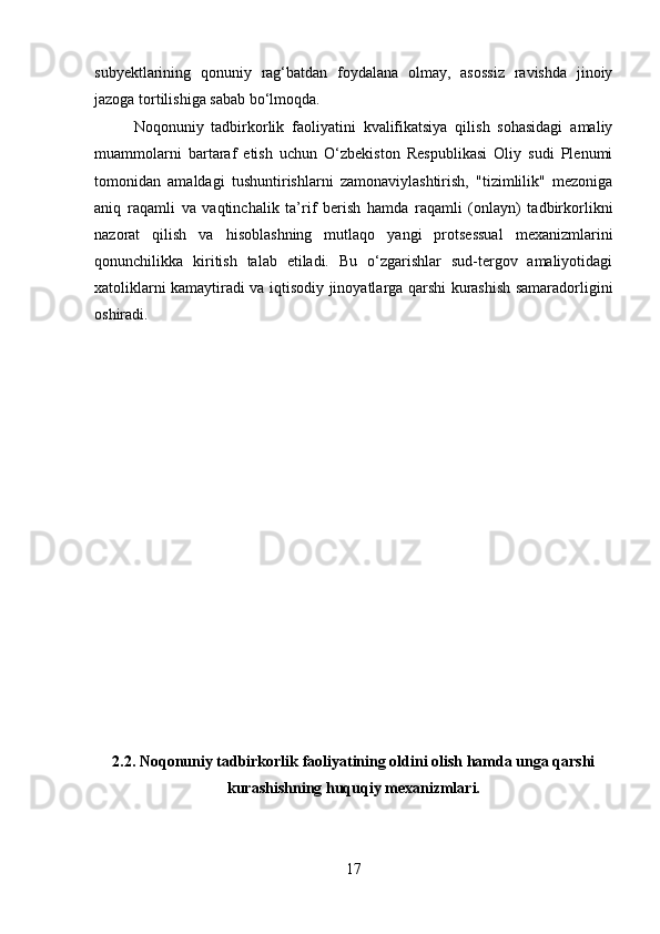 subyektlarining   qonuniy   rag‘batdan   foydalana   olmay,   asossiz   ravishda   jinoiy
jazoga tortilishiga sabab bo‘lmoqda.
Noqonuniy   tadbirkorlik   faoliyatini   kvalifikatsiya   qilish   sohasidagi   amaliy
muammolarni   bartaraf   etish   uchun   O‘zbekiston   Respublikasi   Oliy   sudi   Plenumi
tomonidan   amaldagi   tushuntirishlarni   zamonaviylashtirish,   "tizimlilik"   mezoniga
aniq   raqamli   va   vaqtinchalik   ta’rif   berish   hamda   raqamli   (onlayn)   tadbirkorlikni
nazorat   qilish   va   hisoblashning   mutlaqo   yangi   protsessual   mexanizmlarini
qonunchilikka   kiritish   talab   etiladi.   Bu   o‘zgarishlar   sud-tergov   amaliyotidagi
xatoliklarni kamaytiradi va iqtisodiy jinoyatlarga qarshi kurashish samaradorligini
oshiradi.
2.2. Noqonuniy tadbirkorlik faoliyatining oldini olish hamda unga qarshi
kurashishning huquqiy mexanizmlari.
17 