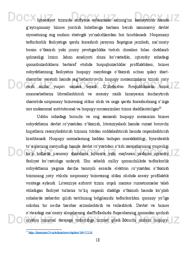 Iqtisodiyot   tizimida   xufiyona   aylanmalar   salmog‘ini   kamaytirish   hamda
g‘ayriqonuniy   biznes   yuritish   holatlariga   barham   berish   zamonaviy   davlat
siyosatining   eng   muhim   strategik   yo‘nalishlaridan   biri   hisoblanadi.   Noqonuniy
tadbirkorlik   faoliyatiga   qarshi   kurashish   jarayoni   faqatgina   jazolash,   ma’muriy
bosim   o‘tkazish   yoki   jinoiy   javobgarlikka   tortish   choralari   bilan   cheklanib
qolmasligi   lozim.   Jahon   amaliyoti   shuni   ko‘rsatadiki,   iqtisodiy   sohadagi
qonunbuzarliklarni   bartaraf   etishda   huquqbuzarliklar   profilaktikasi,   biznes
subyektlarining   faoliyatini   huquqiy   maydonga   o‘tkazish   uchun   qulay   shart-
sharoitlar   yaratish   hamda   rag‘batlantiruvchi   huquqiy   mexanizmlarni   tizimli   joriy
etish   ancha   yuqori   samara   beradi.   O‘zbekiston   Respublikasida   bozor
munosabatlarini   liberallashtirish   va   xususiy   mulk   himoyasini   kuchaytirish
sharoitida noqonuniy biznesning oldini olish va unga qarshi  kurashishning o‘ziga
xos mukammal institutsional va huquqiy mexanizmlari tizimi shakllantirilgan 11
.
Ushbu   sohadagi   birinchi   va   eng   samarali   huquqiy   mexanizm   biznes
subyektlarini   davlat   ro‘yxatidan   o‘tkazish,   litsenziyalash   hamda   ruxsat   beruvchi
hujjatlarni   rasmiylashtirish   tizimini   tubdan   soddalashtirish   hamda   raqamlashtirish
hisoblanadi.   Huquqiy   normalarning   haddan   tashqari   murakkabligi,   byurokratik
to‘siqlarning mavjudligi hamda davlat ro‘yxatidan o‘tish xarajatlarining yuqoriligi
ko‘p   hollarda   jismoniy   shaxslarni   bilvosita   yoki   majburan   yashirin   iqtisodiy
faoliyat   ko‘rsatishga   undaydi.   Shu   sababli   milliy   qonunchilikda   tadbirkorlik
subyektlarini   yagona   darcha   tamoyili   asosida   elektron   ro‘yxatdan   o‘tkazish
tizimining   joriy   etilishi   noqonuniy   biznesning   oldini   olishda   asosiy   profilaktik
vositaga   aylandi.   Litsenziya   axborot   tizimi   orqali   maxsus   ruxsatnomalar   talab
etiladigan   faoliyat   turlarini   to‘liq   raqamli   shaklga   o‘tkazish   hamda   ko‘plab
sohalarda   xabardor   qilish   tartibining   belgilanishi   tadbirkorlikni   qonuniy   yo‘lga
solishni   bir   necha   barobar   arzonlashtirdi   va   tezlashtirdi.   Davlat   va   biznes
o‘rtasidagi ma’muriy aloqalarning shaffoflashishi fuqarolarning qonundan qochish
niyatini   minimal   darajaga   tushirishga   xizmat   qiladi.Ikkinchi   muhim   huquqiy-
11
  https://murojaat24.uz/admin/news/update?id=52116  
18 