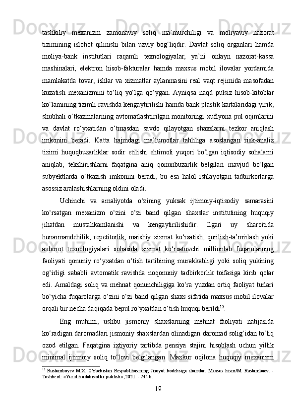 tashkiliy   mexanizm   zamonaviy   soliq   ma’murchiligi   va   moliyaviy   nazorat
tizimining   islohot   qilinishi   bilan   uzviy   bog‘liqdir.   Davlat   soliq   organlari   hamda
moliya-bank   institutlari   raqamli   texnologiyalar,   ya’ni   onlayn   nazorat-kassa
mashinalari,   elektron   hisob-fakturalar   hamda   maxsus   mobil   ilovalar   yordamida
mamlakatda   tovar,   ishlar   va   xizmatlar   aylanmasini   real   vaqt   rejimida   masofadan
kuzatish   mexanizmini   to‘liq   yo‘lga   qo‘ygan.   Ayniqsa   naqd   pulsiz   hisob-kitoblar
ko‘lamining tizimli ravishda kengaytirilishi hamda bank plastik kartalaridagi yirik,
shubhali o‘tkazmalarning avtomatlashtirilgan monitoringi xufiyona pul oqimlarini
va   davlat   ro‘yxatidan   o‘tmasdan   savdo   qilayotgan   shaxslarni   tezkor   aniqlash
imkonini   beradi.   Katta   hajmdagi   ma’lumotlar   tahliliga   asoslangan   risk-analiz
tizimi   huquqbuzarliklar   sodir   etilishi   ehtimoli   yuqori   bo‘lgan   iqtisodiy   sohalarni
aniqlab,   tekshirishlarni   faqatgina   aniq   qonunbuzarlik   belgilari   mavjud   bo‘lgan
subyektlarda   o‘tkazish   imkonini   beradi,   bu   esa   halol   ishlayotgan   tadbirkorlarga
asossiz aralashishlarning oldini oladi.
Uchinchi   va   amaliyotda   o‘zining   yuksak   ijtimoiy-iqtisodiy   samarasini
ko‘rsatgan   mexanizm   o‘zini   o‘zi   band   qilgan   shaxslar   institutining   huquqiy
jihatdan   mustahkamlanishi   va   kengaytirilishidir.   Ilgari   uy   sharoitida
hunarmandchilik,   repetitorlik,   maishiy   xizmat   ko‘rsatish,   qurilish-ta’mirlash   yoki
axborot   texnologiyalari   sohasida   xizmat   ko‘rsatuvchi   millionlab   fuqarolarning
faoliyati   qonuniy   ro‘yxatdan   o‘tish   tartibining   murakkabligi   yoki   soliq   yukining
og‘irligi   sababli   avtomatik   ravishda   noqonuniy   tadbirkorlik   toifasiga   kirib   qolar
edi.   Amaldagi   soliq   va   mehnat   qonunchiligiga   ko‘ra   yuzdan   ortiq   faoliyat   turlari
bo‘yicha fuqarolarga o‘zini o‘zi  band qilgan shaxs sifatida maxsus mobil ilovalar
orqali bir necha daqiqada bepul ro‘yxatdan o‘tish huquqi berildi 12
. 
Eng   muhimi,   ushbu   jismoniy   shaxslarning   mehnat   faoliyati   natijasida
ko‘radigan daromadlari jismoniy shaxslardan olinadigan daromad solig‘idan to‘liq
ozod   etilgan.   Faqatgina   ixtiyoriy   tartibda   pensiya   stajini   hisoblash   uchun   yillik
minimal   ijtimoiy   soliq   to‘lovi   belgilangan.   Mazkur   oqilona   huquqiy   mexanizm
12
  Rustamboyev.M.X.   O‘zbekistan   Respublikasining   Jinoyat   kodeksiga   sharxlar.   Maxsus   kism/M.   Rustambaev.   -
Toshkent: «Yuridik adabiyotlar publish», 2021. - 744 b.
19 