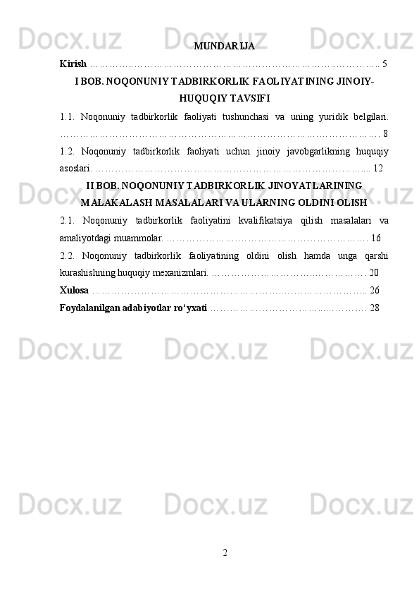 MUNDARIJA
Kirish  …………..……………………………………………………..………….. 5
I BOB. NOQONUNIY TADBIRKORLIK FAOLIYATINING JINOIY-
HUQUQIY TAVSIFI
1.1.   Noqonuniy   tadbirkorlik   faoliyati   tushunchasi   va   uning   yuridik   belgilari.
…………………………………………………………………….………………. 8
1.2.   Noqonuniy   tadbirkorlik   faoliyati   uchun   jinoiy   javobgarlikning   huquqiy
asoslari. ……………………………………………………………………….... 12
II BOB. NOQONUNIY TADBIRKORLIK JINOYATLARINING
MALAKALASH MASALALARI VA ULARNING OLDINI OLISH
2.1.   Noqonuniy   tadbirkorlik   faoliyatini   kvalifikatsiya   qilish   masalalari   va
amaliyotdagi muammolar. ………………….…………………………………. 16
2.2.   Noqonuniy   tadbirkorlik   faoliyatining   oldini   olish   hamda   unga   qarshi
kurashishning huquqiy mexanizmlari. …………………………..……………. 20
Xulosa  …………………………………………………..…………………….. 26
Foydalanilgan adabiyotlar ro‘yxati  ……………………………...…………. 28
2 