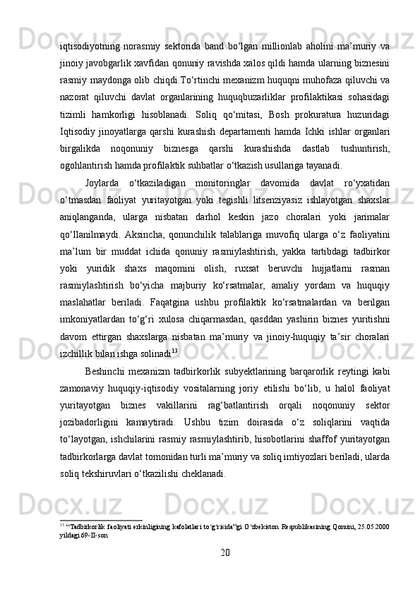 iqtisodiyotning   norasmiy   sektorida   band   bo‘lgan   millionlab   aholini   ma’muriy   va
jinoiy javobgarlik xavfidan qonuniy ravishda xalos qildi hamda ularning biznesini
rasmiy maydonga olib chiqdi.To‘rtinchi mexanizm huquqni muhofaza qiluvchi va
nazorat   qiluvchi   davlat   organlarining   huquqbuzarliklar   profilaktikasi   sohasidagi
tizimli   hamkorligi   hisoblanadi.   Soliq   qo‘mitasi,   Bosh   prokuratura   huzuridagi
Iqtisodiy   jinoyatlarga   qarshi   kurashish   departamenti   hamda   Ichki   ishlar   organlari
birgalikda   noqonuniy   biznesga   qarshi   kurashishda   dastlab   tushuntirish,
ogohlantirish hamda profilaktik suhbatlar o‘tkazish usullariga tayanadi. 
Joylarda   o‘tkaziladigan   monitoringlar   davomida   davlat   ro‘yxatidan
o‘tmasdan   faoliyat   yuritayotgan   yoki   tegishli   litsenziyasiz   ishlayotgan   shaxslar
aniqlanganda,   ularga   nisbatan   darhol   keskin   jazo   choralari   yoki   jarimalar
qo‘llanilmaydi.   Aksincha,   qonunchilik   talablariga   muvofiq   ularga   o‘z   faoliyatini
ma’lum   bir   muddat   ichida   qonuniy   rasmiylashtirish,   yakka   tartibdagi   tadbirkor
yoki   yuridik   shaxs   maqomini   olish,   ruxsat   beruvchi   hujjatlarni   rasman
rasmiylashtirish   bo‘yicha   majburiy   ko‘rsatmalar,   amaliy   yordam   va   huquqiy
maslahatlar   beriladi.   Faqatgina   ushbu   profilaktik   ko‘rsatmalardan   va   berilgan
imkoniyatlardan   to‘g‘ri   xulosa   chiqarmasdan,   qasddan   yashirin   biznes   yuritishni
davom   ettirgan   shaxslarga   nisbatan   ma’muriy   va   jinoiy-huquqiy   ta’sir   choralari
izchillik bilan ishga solinadi 13
.
Beshinchi   mexanizm   tadbirkorlik   subyektlarining   barqarorlik   reytingi   kabi
zamonaviy   huquqiy-iqtisodiy   vositalarning   joriy   etilishi   bo‘lib,   u   halol   faoliyat
yuritayotgan   biznes   vakillarini   rag‘batlantirish   orqali   noqonuniy   sektor
jozibadorligini   kamaytiradi.   Ushbu   tizim   doirasida   o‘z   soliqlarini   vaqtida
to‘layotgan,   ishchilarini   rasmiy   rasmiylashtirib,   hisobotlarini   shaffof   yuritayotgan
tadbirkorlarga davlat tomonidan turli ma’muriy va soliq imtiyozlari beriladi, ularda
soliq tekshiruvlari o‘tkazilishi cheklanadi. 
13
  “Tadbirkorlik  faoliyati erkinligining kafolatlari  to g risida”gi  O zbekiston Respublikasining Qonuni, 25.05.2000ʻ ʻ ʻ
yildagi 69-II-son
20 