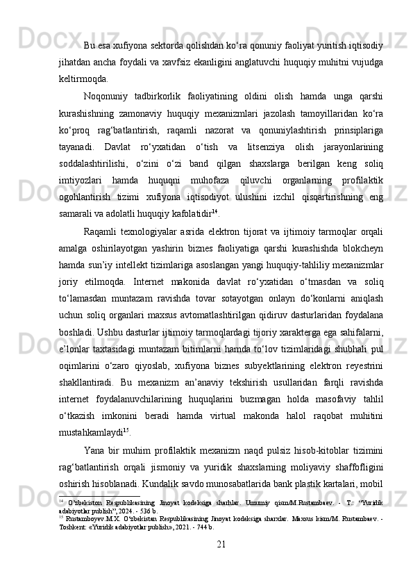 Bu esa xufiyona sektorda qolishdan ko‘ra qonuniy faoliyat yuritish iqtisodiy
jihatdan ancha foydali va xavfsiz ekanligini anglatuvchi huquqiy muhitni vujudga
keltirmoqda.
Noqonuniy   tadbirkorlik   faoliyatining   oldini   olish   hamda   unga   qarshi
kurashishning   zamonaviy   huquqiy   mexanizmlari   jazolash   tamoyillaridan   ko‘ra
ko‘proq   rag‘batlantirish,   raqamli   nazorat   va   qonuniylashtirish   prinsiplariga
tayanadi.   Davlat   ro‘yxatidan   o‘tish   va   litsenziya   olish   jarayonlarining
soddalashtirilishi,   o‘zini   o‘zi   band   qilgan   shaxslarga   berilgan   keng   soliq
imtiyozlari   hamda   huquqni   muhofaza   qiluvchi   organlarning   profilaktik
ogohlantirish   tizimi   xufiyona   iqtisodiyot   ulushini   izchil   qisqartirishning   eng
samarali va adolatli huquqiy kafolatidir 14
.
Raqamli   texnologiyalar   asrida   elektron   tijorat   va   ijtimoiy   tarmoqlar   orqali
amalga   oshirilayotgan   yashirin   biznes   faoliyatiga   qarshi   kurashishda   blokcheyn
hamda sun’iy intellekt tizimlariga asoslangan yangi huquqiy-tahliliy mexanizmlar
joriy   etilmoqda.   Internet   makonida   davlat   ro‘yxatidan   o‘tmasdan   va   soliq
to‘lamasdan   muntazam   ravishda   tovar   sotayotgan   onlayn   do‘konlarni   aniqlash
uchun   soliq   organlari   maxsus   avtomatlashtirilgan   qidiruv   dasturlaridan   foydalana
boshladi. Ushbu dasturlar ijtimoiy tarmoqlardagi tijoriy xarakterga ega sahifalarni,
e’lonlar   taxtasidagi   muntazam   bitimlarni   hamda   to‘lov   tizimlaridagi   shubhali   pul
oqimlarini   o‘zaro   qiyoslab,   xufiyona   biznes   subyektlarining   elektron   reyestrini
shakllantiradi.   Bu   mexanizm   an’anaviy   tekshirish   usullaridan   farqli   ravishda
internet   foydalanuvchilarining   huquqlarini   buzmagan   holda   masofaviy   tahlil
o‘tkazish   imkonini   beradi   hamda   virtual   makonda   halol   raqobat   muhitini
mustahkamlaydi 15
.
Yana   bir   muhim   profilaktik   mexanizm   naqd   pulsiz   hisob-kitoblar   tizimini
rag‘batlantirish   orqali   jismoniy   va   yuridik   shaxslarning   moliyaviy   shaffofligini
oshirish hisoblanadi. Kundalik savdo munosabatlarida bank plastik kartalari, mobil
14
  O’zbekiston   Respublikasining   Jinoyat   kodeksiga   sharhlar.   Umumiy   qism/M.Rustambaev.   -   T.:   “Yuridik
adabiyotlar publish”, 2024. - 536 b.
15
  Rustamboyev.M.X.   O‘zbekistan   Respublikasining   Jinoyat   kodeksiga   sharxlar.   Maxsus   kism/M.   Rustambaev.   -
Toshkent: «Yuridik adabiyotlar publish», 2021. - 744 b.
21 