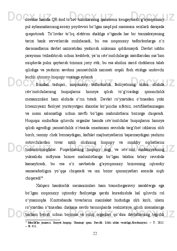ilovalar hamda QR-kod to‘lov tizimlarining qamrovini kengaytirish g‘ayriqonuniy
pul aylanmalarining asosiy poydevori bo‘lgan naqd pul massasini sezilarli darajada
qisqartiradi.   To‘lovlar   to‘liq   elektron   shaklga   o‘tganda   har   bir   tranzaksiyaning
tarixi   bank   serverlarida   muhrlanadi,   bu   esa   noqonuniy   tadbirkorlarga   o‘z
daromadlarini   davlat   nazoratidan   yashirish   imkonini   qoldirmaydi.   Davlat   ushbu
jarayonni tezlashtirish uchun keshbek, ya’ni iste’molchilarga xaridlaridan ma’lum
miqdorda   pulni   qaytarish   tizimini   joriy   etdi,   bu   esa   aholini   xarid   cheklarini   talab
qilishga   va   yashirin   savdoni   jamoatchilik   nazorati   orqali   fosh   etishga   undovchi
kuchli ijtimoiy-huquqiy vositaga aylandi.
Bundan   tashqari,   noqonuniy   tadbirkorlik   faoliyatining   oldini   olishda
iste’molchilarning   huquqlarini   himoya   qilish   to‘g‘risidagi   qonunchilik
mexanizmlari   ham   alohida   o‘rin   tutadi.   Davlat   ro‘yxatidan   o‘tmasdan   yoki
litsenziyasiz   faoliyat   yuritayotgan   shaxslar   ko‘pincha   sifatsiz,   sertifikatlanmagan
va   inson   salomatligi   uchun   xavfli   bo‘lgan   mahsulotlarni   bozorga   chiqaradi.
Huquqni   muhofaza   qiluvchi   organlar   hamda   iste’molchilar   huquqlarini   himoya
qilish   agentligi   jamoatchilik   o‘rtasida   muntazam   ravishda   targ‘ibot   ishlarini   olib
borib,   rasmiy   chek   bermaydigan,   kafolat   majburiyatlarini   bajarmaydigan   yashirin
sotuvchilardan   tovar   sotib   olishning   huquqiy   va   moddiy   oqibatlarini
tushuntirmoqdalar.   Fuqarolarning   huquqiy   ongi   va   iste’mol   madaniyatining
yuksalishi   xufiyona   biznes   mahsulotlariga   bo‘lgan   talabni   tabiiy   ravishda
kamaytiradi,   bu   esa   o‘z   navbatida   g‘ayriqonuniy   biznesning   iqtisodiy
samaradorligini   yo‘qqa   chiqaradi   va   uni   bozor   qonuniyatlari   asosida   siqib
chiqaradi 16
.
Xalqaro   hamkorlik   mexanizmlari   ham   transchegaraviy   xarakterga   ega
bo‘lgan   noqonuniy   iqtisodiy   faoliyatga   qarshi   kurashishda   hal   qiluvchi   rol
o‘ynamoqda.   Kontrabanda   tovarlarini   mamlakat   hududiga   olib   kirib,   ularni
ro‘yxatdan   o‘tmasdan   chakana   savdo   tarmoqlarida   realizatsiya   qilish   sxemalariga
barham   berish   uchun   bojxona   va   soliq   organlari   qo‘shni   davlatlarning   tegishli
16
 Mualliflar  jamoasi.  Jinoyat  huquqi.  Umumiy  qism.  Darslik.  Ichki  ishlar  vazirligi Akademiyasi.   –  T.:  2012.
–  B. 411.
22 