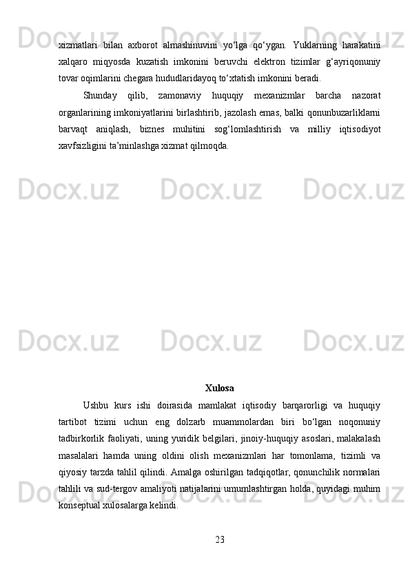 xizmatlari   bilan   axborot   almashinuvini   yo‘lga   qo‘ygan.   Yuklarning   harakatini
xalqaro   miqyosda   kuzatish   imkonini   beruvchi   elektron   tizimlar   g‘ayriqonuniy
tovar oqimlarini chegara hududlaridayoq to‘xtatish imkonini beradi. 
Shunday   qilib,   zamonaviy   huquqiy   mexanizmlar   barcha   nazorat
organlarining imkoniyatlarini birlashtirib, jazolash emas, balki qonunbuzarliklarni
barvaqt   aniqlash,   biznes   muhitini   sog‘lomlashtirish   va   milliy   iqtisodiyot
xavfsizligini ta’minlashga xizmat qilmoqda.
Xulosa
Ushbu   kurs   ishi   doirasida   mamlakat   iqtisodiy   barqarorligi   va   huquqiy
tartibot   tizimi   uchun   eng   dolzarb   muammolardan   biri   bo‘lgan   noqonuniy
tadbirkorlik   faoliyati,   uning   yuridik   belgilari,   jinoiy-huquqiy   asoslari,   malakalash
masalalari   hamda   uning   oldini   olish   mexanizmlari   har   tomonlama,   tizimli   va
qiyosiy tarzda tahlil qilindi. Amalga oshirilgan tadqiqotlar, qonunchilik normalari
tahlili va sud-tergov amaliyoti natijalarini umumlashtirgan holda, quyidagi muhim
konseptual xulosalarga kelindi.
23 
