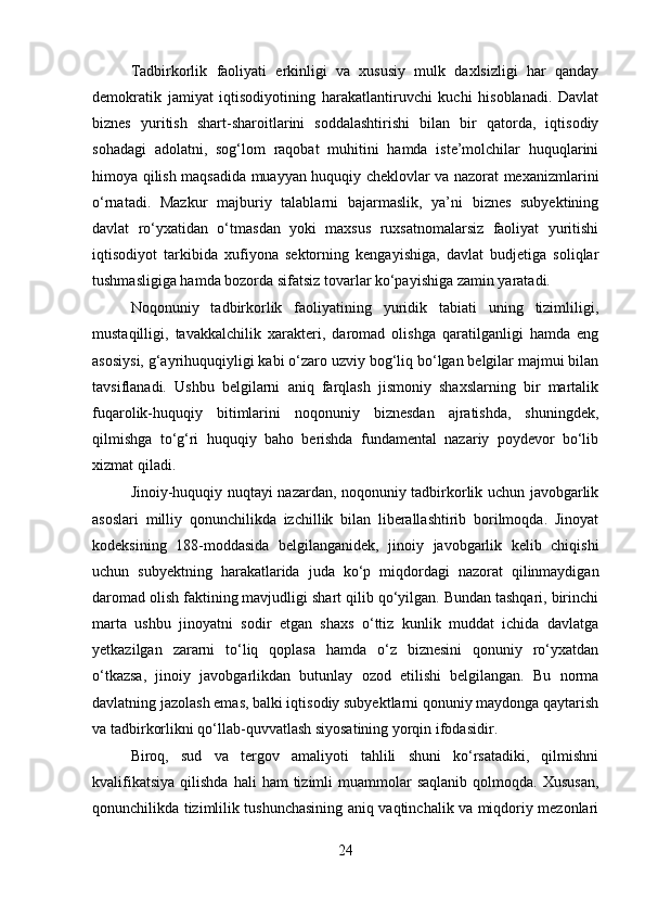 Tadbirkorlik   faoliyati   erkinligi   va   xususiy   mulk   daxlsizligi   har   qanday
demokratik   jamiyat   iqtisodiyotining   harakatlantiruvchi   kuchi   hisoblanadi.   Davlat
biznes   yuritish   shart-sharoitlarini   soddalashtirishi   bilan   bir   qatorda,   iqtisodiy
sohadagi   adolatni,   sog‘lom   raqobat   muhitini   hamda   iste’molchilar   huquqlarini
himoya qilish maqsadida muayyan huquqiy cheklovlar va nazorat mexanizmlarini
o‘rnatadi.   Mazkur   majburiy   talablarni   bajarmaslik,   ya’ni   biznes   subyektining
davlat   ro‘yxatidan   o‘tmasdan   yoki   maxsus   ruxsatnomalarsiz   faoliyat   yuritishi
iqtisodiyot   tarkibida   xufiyona   sektorning   kengayishiga,   davlat   budjetiga   soliqlar
tushmasligiga hamda bozorda sifatsiz tovarlar ko‘payishiga zamin yaratadi.
Noqonuniy   tadbirkorlik   faoliyatining   yuridik   tabiati   uning   tizimliligi,
mustaqilligi,   tavakkalchilik   xarakteri,   daromad   olishga   qaratilganligi   hamda   eng
asosiysi, g‘ayrihuquqiyligi kabi o‘zaro uzviy bog‘liq bo‘lgan belgilar majmui bilan
tavsiflanadi.   Ushbu   belgilarni   aniq   farqlash   jismoniy   shaxslarning   bir   martalik
fuqarolik-huquqiy   bitimlarini   noqonuniy   biznesdan   ajratishda,   shuningdek,
qilmishga   to‘g‘ri   huquqiy   baho   berishda   fundamental   nazariy   poydevor   bo‘lib
xizmat qiladi.
Jinoiy-huquqiy nuqtayi nazardan, noqonuniy tadbirkorlik uchun javobgarlik
asoslari   milliy   qonunchilikda   izchillik   bilan   liberallashtirib   borilmoqda.   Jinoyat
kodeksining   188-moddasida   belgilanganidek,   jinoiy   javobgarlik   kelib   chiqishi
uchun   subyektning   harakatlarida   juda   ko‘p   miqdordagi   nazorat   qilinmaydigan
daromad olish faktining mavjudligi shart qilib qo‘yilgan. Bundan tashqari, birinchi
marta   ushbu   jinoyatni   sodir   etgan   shaxs   o‘ttiz   kunlik   muddat   ichida   davlatga
yetkazilgan   zararni   to‘liq   qoplasa   hamda   o‘z   biznesini   qonuniy   ro‘yxatdan
o‘tkazsa,   jinoiy   javobgarlikdan   butunlay   ozod   etilishi   belgilangan.   Bu   norma
davlatning jazolash emas, balki iqtisodiy subyektlarni qonuniy maydonga qaytarish
va tadbirkorlikni qo‘llab-quvvatlash siyosatining yorqin ifodasidir.
Biroq,   sud   va   tergov   amaliyoti   tahlili   shuni   ko‘rsatadiki,   qilmishni
kvalifikatsiya   qilishda  hali  ham  tizimli  muammolar   saqlanib  qolmoqda.  Xususan,
qonunchilikda tizimlilik tushunchasining aniq vaqtinchalik va miqdoriy mezonlari
24 