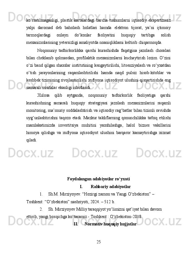 ko‘rsatilmaganligi,   plastik   kartalardagi   barcha   tushumlarni   iqtisodiy   ekspertizasiz
yalpi   daromad   deb   baholash   holatlari   hamda   elektron   tijorat,   ya’ni   ijtimoiy
tarmoqlardagi   onlayn   do‘konlar   faoliyatini   huquqiy   tartibga   solish
mexanizmlarining yetersizligi amaliyotda noaniqliklarni keltirib chiqarmoqda.
Noqonuniy   tadbirkorlikka   qarshi   kurashishda   faqatgina   jazolash   choralari
bilan   cheklanib   qolmasdan,   profilaktik   mexanizmlarni   kuchaytirish   lozim.   O‘zini
o‘zi band qilgan shaxslar institutining kengaytirilishi, litsenziyalash va ro‘yxatdan
o‘tish   jarayonlarining   raqamlashtirilishi   hamda   naqd   pulsiz   hisob-kitoblar   va
keshbek tizimining rivojlantirilishi xufiyona iqtisodiyot ulushini qisqartirishda eng
samarali vositalar ekanligi isbotlandi.
Xulosa   qilib   aytganda,   noqonuniy   tadbirkorlik   faoliyatiga   qarshi
kurashishning   samarali   huquqiy   strategiyasi   jazolash   mexanizmlarini   raqamli
monitoring, ma’muriy soddalashtirish va iqtisodiy rag‘batlar bilan tizimli ravishda
uyg‘unlashtirishni   taqozo  etadi.  Mazkur   takliflarning  qonunchilikka  tatbiq  etilishi
mamlakatimizda   investitsiya   muhitini   yaxshilashga,   halol   biznes   vakillarini
himoya   qilishga   va   xufiyona   iqtisodiyot   ulushini   barqaror   kamaytirishga   xizmat
qiladi.
Foydalangan adabiyotlar ro‘yxati
I. Rahbariy adabiyotlar
1. Sh.M. Mirziyoyev. “Hozirgi zamon va Yangi O‘zbekiston” – 
Toshkent: “O‘zbekiston” nashriyoti, 2024. – 512 b.
2. Sh. Mirziyoyev Milliy taraqqiyot yo‘limizni qat’iyat bilan davom 
ettirib, yangi bosqichga ko‘taramiz - Toshkent : O‘zbekiston-2018
II. Normativ huquqiy hujjatlar
25 