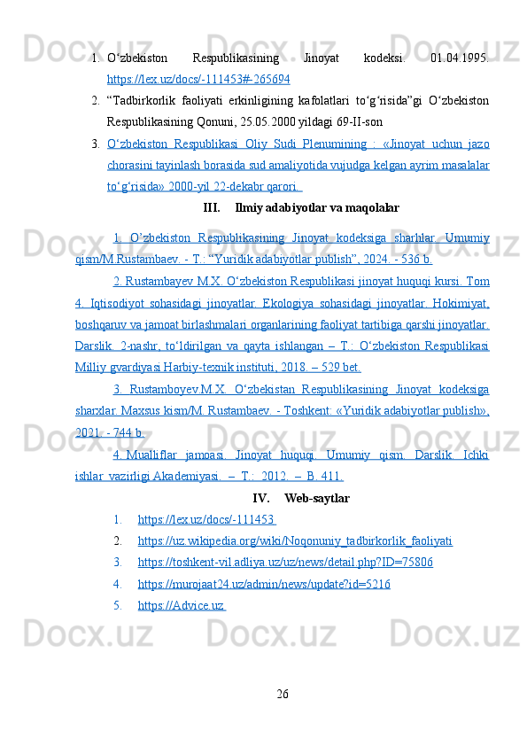 1. O zbekiston   Respublikasining   Jinoyat   kodeksi.   01.04.1995.ʻ
https://lex.uz/docs/-111453#-265694
2. “Tadbirkorlik   faoliyati   erkinligining   kafolatlari   to g risida”gi   O zbekiston	
ʻ ʻ ʻ
Respublikasining Qonuni, 25.05.2000 yildagi 69-II-son
3. O‘zbekiston   Respublikasi   Oliy   Sudi   Plenumining   :   «Jinoyat   uchun   jazo   
chorasini tayinlash borasida sud amaliyotida vujudga kelgan ayrim masalalar
to‘g‘risida» 2000-yil 22-dekabr qarori. 
III. Ilmiy adabiyotlar va maqolalar
1.      O’zbekiston   Respublikasining   Jinoyat   kodeksiga   sharhlar.   Umumiy   
qism/M.Rustambaev. - T.: “Yuridik adabiyotlar publish”, 2024. - 536 b.
2.     Rustambayev M.X. O‘zbekiston Respublikasi jinoyat huquqi kursi. Tom   
4.   Iqtisodiyot   sohasidagi   jinoyatlar.   Ekologiya   sohasidagi   jinoyatlar.   Hokimiyat,
boshqaruv va jamoat birlashmalari organlarining faoliyat tartibiga qarshi jinoyatlar.
Darslik.   2-nashr,   to‘ldirilgan   va   qayta   ishlangan   –   T.:   O‘zbekiston   Respublikasi
Milliy gvardiyasi Harbiy-texnik instituti, 2018. – 529 bet.
3.      Rustamboyev.M.X.   O‘zbekistan   Respublikasining   Jinoyat   kodeksiga   
sharxlar. Maxsus kism/M. Rustambaev. - Toshkent: «Yuridik adabiyotlar publish»,
2021. - 744 b.
4.      Mualliflar    jamoasi.    Jinoyat    huquqi.   Umumiy   qism.    Darslik.    Ichki   
ishlar  vazirligi Akademiyasi.  –  T.:  2012.  –  B. 411.
IV. Web-saytlar
1. https://lex.uz/docs/-111453       
2. https://uz.wikipedia.org/wiki/Noqonuniy_tadbirkorlik_faoliyati     
3. https://toshkent-vil.adliya.uz/uz/news/detail.php?ID=75806   
4. https://murojaat24.uz/admin/news/update?id=5216   
5. https://Advice.uz       
26 