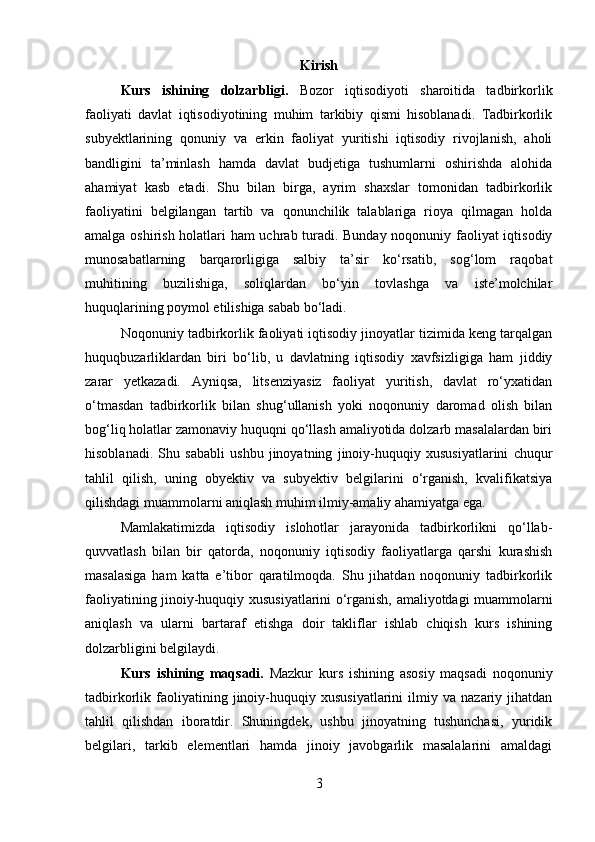 Kirish
Kurs   ishining   dolzarbligi.   Bozor   iqtisodiyoti   sharoitida   tadbirkorlik
faoliyati   davlat   iqtisodiyotining   muhim   tarkibiy   qismi   hisoblanadi.   Tadbirkorlik
subyektlarining   qonuniy   va   erkin   faoliyat   yuritishi   iqtisodiy   rivojlanish,   aholi
bandligini   ta’minlash   hamda   davlat   budjetiga   tushumlarni   oshirishda   alohida
ahamiyat   kasb   etadi.   Shu   bilan   birga,   ayrim   shaxslar   tomonidan   tadbirkorlik
faoliyatini   belgilangan   tartib   va   qonunchilik   talablariga   rioya   qilmagan   holda
amalga oshirish holatlari ham uchrab turadi. Bunday noqonuniy faoliyat iqtisodiy
munosabatlarning   barqarorligiga   salbiy   ta’sir   ko‘rsatib,   sog‘lom   raqobat
muhitining   buzilishiga,   soliqlardan   bo‘yin   tovlashga   va   iste’molchilar
huquqlarining poymol etilishiga sabab bo‘ladi.
Noqonuniy tadbirkorlik faoliyati iqtisodiy jinoyatlar tizimida keng tarqalgan
huquqbuzarliklardan   biri   bo‘lib,   u   davlatning   iqtisodiy   xavfsizligiga   ham   jiddiy
zarar   yetkazadi.   Ayniqsa,   litsenziyasiz   faoliyat   yuritish,   davlat   ro‘yxatidan
o‘tmasdan   tadbirkorlik   bilan   shug‘ullanish   yoki   noqonuniy   daromad   olish   bilan
bog‘liq holatlar zamonaviy huquqni qo‘llash amaliyotida dolzarb masalalardan biri
hisoblanadi.   Shu   sababli   ushbu   jinoyatning   jinoiy-huquqiy   xususiyatlarini   chuqur
tahlil   qilish,   uning   obyektiv   va   subyektiv   belgilarini   o‘rganish,   kvalifikatsiya
qilishdagi muammolarni aniqlash muhim ilmiy-amaliy ahamiyatga ega.
Mamlakatimizda   iqtisodiy   islohotlar   jarayonida   tadbirkorlikni   qo‘llab-
quvvatlash   bilan   bir   qatorda,   noqonuniy   iqtisodiy   faoliyatlarga   qarshi   kurashish
masalasiga   ham   katta   e’tibor   qaratilmoqda.   Shu   jihatdan   noqonuniy   tadbirkorlik
faoliyatining jinoiy-huquqiy xususiyatlarini o‘rganish, amaliyotdagi muammolarni
aniqlash   va   ularni   bartaraf   etishga   doir   takliflar   ishlab   chiqish   kurs   ishining
dolzarbligini belgilaydi.
Kurs   ishining   maqsadi.   Mazkur   kurs   ishining   asosiy   maqsadi   noqonuniy
tadbirkorlik  faoliyatining  jinoiy-huquqiy  xususiyatlarini   ilmiy  va   nazariy  jihatdan
tahlil   qilishdan   iboratdir.   Shuningdek,   ushbu   jinoyatning   tushunchasi,   yuridik
belgilari,   tarkib   elementlari   hamda   jinoiy   javobgarlik   masalalarini   amaldagi
3 