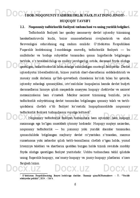 I BOB. NOQONUNIY TADBIRKORLIK FAOLIYATINING JINOIY-
HUQUQIY TAVSIFI
1.1. Noqonuniy tadbirkorlik faoliyati tushunchasi va uning yuridik belgilari.
Tadbirkorlik   faoliyati   har   qanday   zamonaviy   davlat   iqtisodiy   tizimining
harakatlantiruvchi   kuchi,   bozor   munosabatlarini   rivojlantirish   va   aholi
farovonligini   oshirishning   eng   muhim   omilidir.   O‘zbekiston   Respublikasi
Fuqarolik   kodeksining   3-moddasiga   muvofiq,   tadbirkorlik   faoliyati   —   bu
mulkdorlar   va   boshqa   subyektlar   tomonidan   qonun   hujjatlarida   belgilangan
tartibda, o‘z tavakkalchiligi va mulkiy javobgarligi ostida, daromad foyda olishga
qaratilgan, tashabbuskorlik bilan amalga oshiriladigan mustaqil faoliyatdir. Davlat
iqtisodiyotni   liberallashtirish,   biznes   yuritish   shart-sharoitlarini   soddalashtirish   va
xususiy   mulk   dorlarini   qo‘llab-quvvatlash   choralarini   ko‘rish   bilan   bir   qatorda,
iqtisodiy   sohadagi   qonuniylikni,   iste’molchilar   huquqlarini   hamda   davlat   budjeti
daromadlarini   himoya   qilish   maqsadida   muayyan   huquqiy   cheklovlar   va   nazorat
mexanizmlarini   ham   o‘rnatadi.   Mazkur   nazorat   tizimining   buzilishi,   ya’ni
tadbirkorlik   subyektining   davlat   tomonidan   belgilangan   qonuniy   talab   va   tartib-
qoidalarni   chetlab   o‘tib   faoliyat   ko‘rsatishi   huquqshunoslikda   noqonuniy
tadbirkorlik faoliyati tushunchasini vujudga keltiradi 1
.
Noqonuniy   tadbirkorlik   faoliyati   tushunchasi   ham   iqtisodiy,   ham   huquqiy
mazmunga   ega   bo‘lgan   murakkab   ijtimoiy   hodisadir.   Huquqiy   nuqtayi   nazardan,
noqonuniy   tadbirkorlik   —   bu   jismoniy   yoki   yuridik   shaxslar   tomonidan
qonunchilikda   belgilangan   majburiy   davlat   ro‘yxatidan   o‘tmasdan,   maxsus
ruxsatnoma   yoki   xabardor   qilish   tartib-taomillarini   chetlab   o‘tgan   holda,   yoxud
litsenziya   talablari   va   shartlarini   qasddan   buzgan   holda   tizimli   ravishda   moddiy
foyda   olishga   qaratilgan   faoliyat   yuritishidir.   Ushbu   tushunchani   tahlil   qilishda
uning   fuqarolik-huquqiy,   ma’muriy-huquqiy   va   jinoiy-huquqiy   jihatlarini   o‘zaro
farqlash lozim. 
1
  O’zbekiston   Respublikasining   Jinoyat   kodeksiga   sharhlar.   Umumiy   qism/M.Rustambaev.   -   T.:   “Yuridik
adabiyotlar publish”, 2024. - 536 b.
6 