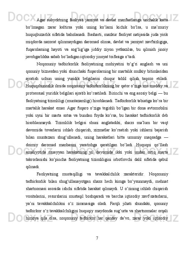 Agar   subyektning   faoliyati   jamiyat   va   davlat   manfaatlariga   unchalik   katta
bo‘lmagan   zarar   keltirsa   yoki   uning   ko‘lami   kichik   bo‘lsa,   u   ma’muriy
huquqbuzarlik   sifatida   baholanadi.   Basharti,   mazkur   faoliyat   natijasida   juda   yirik
miqdorda   nazorat   qilinmaydigan   daromad   olinsa,   davlat   va   jamiyat   xavfsizligiga,
fuqarolarning   hayoti   va   sog‘lig‘iga   jiddiy   ziyon   yetkazilsa,   bu   qilmish   jinoiy
javobgarlikka sabab bo‘ladigan iqtisodiy jinoyat toifasiga o‘tadi.
Noqonuniy   tadbirkorlik   faoliyatining   mohiyatini   to‘g‘ri   anglash   va   uni
qonuniy biznesdan yoki shunchaki fuqarolarning bir martalik mulkiy bitimlaridan
ajratish   uchun   uning   yuridik   belgilarini   chuqur   tahlil   qilish   taqozo   etiladi.
Huquqshunoslik ilmida noqonuniy tadbirkorlikning bir qator o‘ziga xos moddiy va
protsessual yuridik belgilari ajratib ko‘rsatiladi. Birinchi va eng asosiy belgi — bu
faoliyatning tizimliligi (muntazamligi) hisoblanadi. Tadbirkorlik tabiatiga ko‘ra bir
martalik   harakat   emas.   Agar   fuqaro   o‘ziga   tegishli   bo‘lgan   bir   dona   avtomobilni
yoki   uyni   bir   marta   sotsa   va   bundan   foyda   ko‘rsa,   bu   harakat   tadbirkorlik   deb
hisoblanmaydi.   Tizimlilik   belgisi   shuni   anglatadiki,   shaxs   ma’lum   bir   vaqt
davomida   tovarlarni   ishlab   chiqarish,   xizmatlar   ko‘rsatish   yoki   ishlarni   bajarish
bilan   muntazam   shug‘ullanadi,   uning   harakatlari   bitta   umumiy   maqsadga   —
doimiy   daromad   manbasini   yaratishga   qaratilgan   bo‘ladi.   Huquqni   qo‘llash
amaliyotida   muayyan   harakatning   yil   davomida   ikki   yoki   undan   ortiq   marta
takrorlanishi   ko‘pincha   faoliyatning   tizimliligini   isbotlovchi   dalil   sifatida   qabul
qilinadi.
Faoliyatning   mustaqilligi   va   tavakkalchilik   xarakteridir.   Noqonuniy
tadbirkorlik   bilan   shug‘ullanayotgan   shaxs   hech   kimga   bo‘ysunmaydi,   mehnat
shartnomasi   asosida   ishchi   sifatida   harakat   qilmaydi.   U   o‘zining   ishlab   chiqarish
vositalarini,   resurslarini   mustaqil   boshqaradi   va   barcha   iqtisodiy   xavf-xatarlarni,
ya’ni   tavakkalchilikni   o‘z   zimmasiga   oladi.   Farqli   jihati   shundaki,   qonuniy
tadbirkor o‘z tavakkalchiligini huquqiy maydonda sug‘urta va shartnomalar orqali
himoya   qila   olsa,   noqonuniy   tadbirkor   har   qanday   da’vo,   zarar   yoki   iqtisodiy
7 