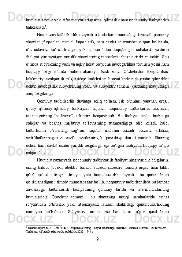 hududiy, texnik yoki sifat me’yorlariga amal qilmaslik ham noqonuniy faoliyat deb
baholanadi 2
.
Noqonuniy tadbirkorlik subyekti sifatida ham muomalaga layoqatli jismoniy
shaxslar   (fuqarolar,   chet   el   fuqarolari),   ham   davlat   ro‘yxatidan   o‘tgan   bo‘lsa-da,
o‘z   ustavida   ko‘rsatilmagan   yoki   qonun   bilan   taqiqlangan   sohalarda   yashirin
faoliyat   yuritayotgan   yuridik   shaxslarning   rahbarlari   ishtirok   etishi   mumkin.   Shu
o‘rinda subyektning yosh va aqliy holat bo‘yicha javobgarlikka tortilish yoshi ham
huquqiy   belgi   sifatida   muhim   ahamiyat   kasb   etadi.   O‘zbekiston   Respublikasi
Ma’muriy javobgarlik to‘g‘risidagi kodeksi va Jinoyat kodeksida ushbu qilmishlar
uchun javobgarlik subyektining yoshi  va  subyektiv tomoni  (qasdning  mavjudligi)
aniq belgilangan.
Qonuniy   tadbirkorlik   davlatga   soliq   to‘lash,   ish   o‘rinlari   yaratish   orqali
ijobiy   ijtimoiy-iqtisodiy   funksiyani   bajarsa,   noqonuniy   tadbirkorlik   aksincha,
iqtisodiyotning   “xufiyona”   sektorini   kengaytiradi.   Bu   faoliyat   davlat   budjetiga
soliqlar   va   boshqa   majburiy   to‘lovlarning   tushmasligiga   olib   keladi,   halol
tadbirkorlar   o‘rtasidagi   sog‘lom   raqobat   muhitini   buzadi,   bozorda   sifatsiz,
sertifikatlanmagan   va   xavfli   tovarlarning   ko‘payishiga   sharoit   yaratadi.   Shuning
uchun  ham   davlat   ushbu   yuridik   belgilarga   ega   bo‘lgan   faoliyatni   huquqiy  ta’qib
ostiga oladi.
Huquqiy nazariyada noqonuniy tadbirkorlik faoliyatining yuridik belgilarini
uning   tarkibi   (obekt,   obektiv   tomon,   subekt,   subektiv   tomon)   orqali   ham   tahlil
qilish   qabul   qilingan.   Jinoyat   yoki   huquqbuzarlik   obyekti     bu   qonun   bilan
qo‘riqlanadigan ijtimoiy munosabatlar bo‘lib, noqonuniy tadbirkorlikda bu jamoat
xavfsizligi,   tadbirkorlik   faoliyatining   qonuniy   tartibi   va   iste’molchilarning
huquqlaridir.   Obyektiv   tomoni     bu   shaxsning   tashqi   harakatlarida   davlat
ro‘yxatidan   o‘tmaslik   yoki   litsenziyasiz   ishlash   shaklidagi   qonunbuzarlikning
namoyon   bo‘lishidir.   Subyektiv   tomoni   esa   har   doim   to‘g‘ri   qasd   bilan
2
  Rustamboyev.M.X.   O‘zbekistan   Respublikasining   Jinoyat   kodeksiga   sharxlar.   Maxsus   kism/M.   Rustambaev.   -
Toshkent: «Yuridik adabiyotlar publish», 2021. - 744 b.
9 