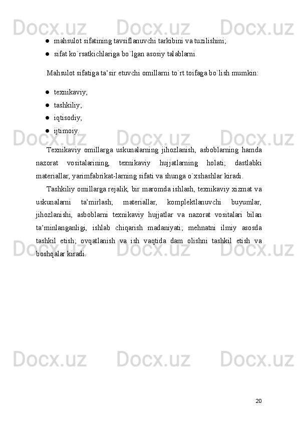 ● mahsulot sifatining tavsiflanuvchi tarkibini va tuzilishini;
● sifat ko`rsatkichlariga bo`lgan asosiy talablarni.
Mahsulot sifatiga ta ’ sir etuvchi omillarni to`rt toifaga bo`lish mumkin:
● texnikaviy;
● tashkiliy;
● iqtisodiy;
● ijtimoiy.
Texnikaviy   omillarga   uskunalarning   jihozlanish,   asboblarning   hamda
nazorat   vositalarining,   texnikaviy   hujjatlarning   holati;   dastlabki
materiallar, yarimfabrikat-larning sifati va shunga o`xshashlar kiradi.
Tashkiliy omillarga rejalik, bir maromda ishlash, texnikaviy xizmat va
uskunalarni   ta ’ mirlash;   materiallar,   komplektlanuvchi   buyumlar,
jihozlanishi,   asboblarni   texnikaviy   hujjatlar   va   nazorat   vositalari   bilan
ta ’ minlanganligi,   ishlab   chiqarish   madaniyati;   mehnatni   ilmiy   asosda
tashkil   etish;   ovqatlanish   va   ish   vaqtida   dam   olishni   tashkil   etish   va
boshqalar kiradi.
20 