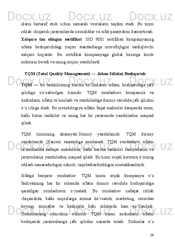ularni   bartaraf   etish   uchun   samarali   vositalarni   taqdim   etadi.   Bu   tizim
ishlab chiqarish jarayonlarida nosozliklar va sifat pasayishini kamaytiradi.
Xalqaro   tan   olingan   sertifikat :   ISO   9001   sertifikati   kompaniyaning
sifatni   boshqarishdagi   yuqori   standartlarga   muvofiqligini   tasdiqlovchi
xalqaro   hujjatdir.   Bu   sertifikat   kompaniyaga   global   bozorga   kirish
imkonini beradi va uning imijini yaxshilaydi.
   TQM (Total Quality Management)  —  Jahon Sifatini Boshqarish
TQM   —   bu   tashkilotning   barcha   bo ‘ limlarini   sifatni   boshqarishga   jalb
qilishga   yo ‘ naltirilgan   tizimdir.   TQM   yondashuvi   kompaniya   va
xodimlarni sifatni ta ’ minlash va yaxshilashga doimiy ravishda jalb qilishni
o ‘ z ichiga oladi. Bu metodologiya sifatni faqat mahsulot darajasida emas,
balki   butun   tashkilot   va   uning   har   bir   jarayonida   yaxshilashni   maqsad
qiladi.
TQM   tizimining   ahamiyati:Doimiy   yaxshilanish:   TQM   doimiy
yaxshilanish   (Kaizen)   tamoyiliga   asoslanadi.   TQM   yondashuvi   sifatni
ta’minlashda   nafaqat   mahsulotni,   balki   barcha   tashkilot   faoliyatlarini   va
jarayonlarini yaxshilashni maqsad qiladi. Bu tizim orqali korxona o‘zining
ishlash samaradorligini oshirib, raqobatbardoshligini mustahkamlaydi.
Sifatga   barqaror   yondashuv:   TQM   tizimi   orqali   kompaniya   o ‘ z
faoliyatining   har   bir   sohasida   sifatni   doimiy   ravishda   boshqarishga
qaratilgan   yondashuvni   o ‘ rnatadi.   Bu   yondashuv   nafaqat   ishlab
chiqarishda,   balki   mijozlarga   xizmat   ko ‘ rsatish,   marketing,   sotuvdan
keyingi   xizmatlar   va   boshqalar   kabi   sohalarda   ham   qo ‘ llaniladi.
Xodimlarning   ishtirokini   oshirish:   TQM   tizimi   xodimlarni   sifatni
boshqarish   jarayonlariga   jalb   qilishni   nazarda   tutadi.   Xodimlar   o ‘ z
29 