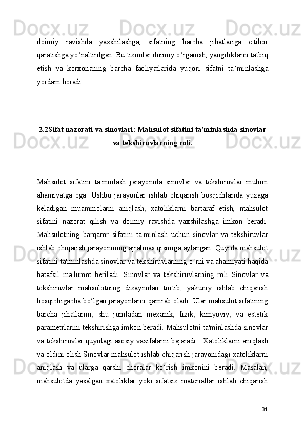 doimiy   ravishda   yaxshilashga,   sifatning   barcha   jihatlariga   e'tibor
qaratishga yo ‘ naltirilgan. Bu tizimlar doimiy o ‘ rganish, yangiliklarni tatbiq
etish   va   korxonaning   barcha   faoliyatlarida   yuqori   sifatni   ta ’ minlashga
yordam beradi.
2.2Sifat nazorati va sinovlari: Mahsulot sifatini ta'minlashda sinovlar
va tekshiruvlarning roli.
Mahsulot   sifatini   ta'minlash   jarayonida   sinovlar   va   tekshiruvlar   muhim
ahamiyatga   ega.   Ushbu   jarayonlar   ishlab   chiqarish   bosqichlarida   yuzaga
keladigan   muammolarni   aniqlash,   xatoliklarni   bartaraf   etish,   mahsulot
sifatini   nazorat   qilish   va   doimiy   ravishda   yaxshilashga   imkon   beradi.
Mahsulotning   barqaror   sifatini   ta'minlash   uchun   sinovlar   va   tekshiruvlar
ishlab chiqarish jarayonining ajralmas qismiga aylangan. Quyida mahsulot
sifatini ta'minlashda sinovlar va tekshiruvlarning o ‘ rni va ahamiyati haqida
batafsil   ma'lumot   beriladi.   Sinovlar   va   tekshiruvlarning   roli   Sinovlar   va
tekshiruvlar   mahsulotning   dizaynidan   tortib,   yakuniy   ishlab   chiqarish
bosqichigacha bo ‘ lgan jarayonlarni qamrab oladi. Ular mahsulot sifatining
barcha   jihatlarini,   shu   jumladan   mexanik,   fizik,   kimyoviy,   va   estetik
parametrlarini tekshirishga imkon beradi. Mahsulotni ta'minlashda sinovlar
va tekshiruvlar quyidagi asosiy vazifalarni bajaradi:    Xatoliklarni aniqlash
va oldini olish  Sinovlar mahsulot ishlab chiqarish jarayonidagi xatoliklarni
aniqlash   va   ularga   qarshi   choralar   ko ‘ rish   imkonini   beradi.   Masalan,
mahsulotda   yasalgan   xatoliklar   yoki   sifatsiz   materiallar   ishlab   chiqarish
31 