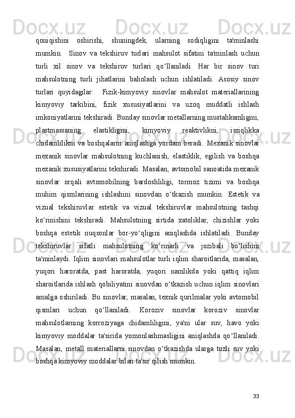 qoniqishini   oshirishi,   shuningdek,   ularning   sodiqligini   ta'minlashi
mumkin.     Sinov   va   tekshiruv   turlari   mahsulot   sifatini   ta'minlash   uchun
turli   xil   sinov   va   tekshiruv   turlari   qo ‘ llaniladi.   Har   bir   sinov   turi
mahsulotning   turli   jihatlarini   baholash   uchun   ishlatiladi.   Asosiy   sinov
turlari   quyidagilar:     Fizik-kimyoviy   sinovlar   mahsulot   materiallarining
kimyoviy   tarkibini,   fizik   xususiyatlarini   va   uzoq   muddatli   ishlash
imkoniyatlarini tekshiradi. Bunday sinovlar metallarning mustahkamligini,
plastmassaning   elastikligini,   kimyoviy   reaktivlikni,   issiqlikka
chidamlilikni va boshqalarni aniqlashga yordam beradi.   Mexanik sinovlar
mexanik   sinovlar   mahsulotning   kuchlanish,   elastiklik,   egilish   va   boshqa
mexanik xususiyatlarini tekshiradi. Masalan, avtomobil sanoatida mexanik
sinovlar   orqali   avtomobilning   bardoshliligi,   tormoz   tizimi   va   boshqa
muhim   qismlarining   ishlashini   sinovdan   o ‘ tkazish   mumkin.   Estetik   va
vizual   tekshiruvla r   estetik   va   vizual   tekshiruvlar   mahsulotning   tashqi
ko ‘ rinishini   tekshiradi.   Mahsulotning   sirtida   xatoliklar,   chizishlar   yoki
boshqa   estetik   nuqsonlar   bor-yo ‘ qligini   aniqlashda   ishlatiladi.   Bunday
tekshiruvlar   sifatli   mahsulotning   ko ‘ rinarli   va   jozibali   bo ‘ lishini
ta'minlaydi.   Iqlim sinovlari   mahsulotlar turli iqlim sharoitlarida, masalan,
yuqori   haroratda,   past   haroratda,   yuqori   namlikda   yoki   qattiq   iqlim
sharoitlarida ishlash qobiliyatini sinovdan o ‘ tkazish uchun iqlim sinovlari
amalga oshiriladi. Bu sinovlar, masalan, texnik qurilmalar yoki avtomobil
qismlari   uchun   qo ‘ llaniladi.   Koroziv   sinovlar   koroziv   sinovlar
mahsulotlarning   korroziyaga   chidamliligini,   ya'ni   ular   suv,   havo   yoki
kimyoviy   moddalar   ta'sirida   yomonlashmasligini   aniqlashda   qo ‘ llaniladi.
Masalan,   metall   materiallarni   sinovdan   o ‘ tkazishda   ularga   tuzli   suv   yoki
boshqa kimyoviy moddalar bilan ta'sir qilish mumkin.
33 