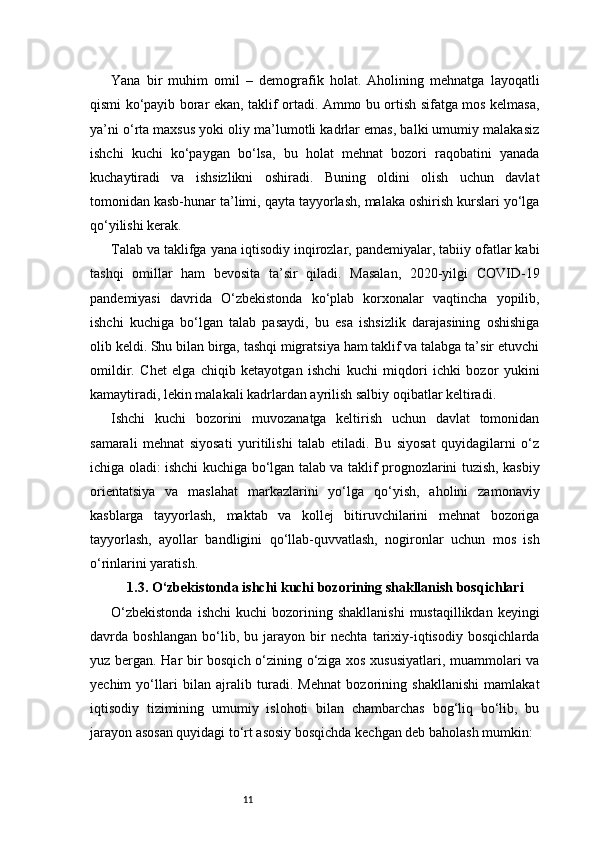 11Yana   bir   muhim   omil   –   demografik   holat.   Aholining   mehnatga   layoqatli
qismi ko‘payib borar ekan, taklif ortadi. Ammo bu ortish sifatga mos kelmasa,
ya’ni o‘rta maxsus yoki oliy ma’lumotli kadrlar emas, balki umumiy malakasiz
ishchi   kuchi   ko‘paygan   bo‘lsa,   bu   holat   mehnat   bozori   raqobatini   yanada
kuchaytiradi   va   ishsizlikni   oshiradi.   Buning   oldini   olish   uchun   davlat
tomonidan kasb-hunar ta’limi, qayta tayyorlash, malaka oshirish kurslari yo‘lga
qo‘yilishi kerak.
Talab va taklifga yana iqtisodiy inqirozlar, pandemiyalar, tabiiy ofatlar kabi
tashqi   omillar   ham   bevosita   ta’sir   qiladi.   Masalan,   2020-yilgi   COVID-19
pandemiyasi   davrida   O‘zbekistonda   ko‘plab   korxonalar   vaqtincha   yopilib,
ishchi   kuchiga   bo‘lgan   talab   pasaydi,   bu   esa   ishsizlik   darajasining   oshishiga
olib keldi. Shu bilan birga, tashqi migratsiya ham taklif va talabga ta’sir etuvchi
omildir.   Chet   elga   chiqib   ketayotgan   ishchi   kuchi   miqdori   ichki   bozor   yukini
kamaytiradi, lekin malakali kadrlardan ayrilish salbiy oqibatlar keltiradi.
Ishchi   kuchi   bozorini   muvozanatga   keltirish   uchun   davlat   tomonidan
samarali   mehnat   siyosati   yuritilishi   talab   etiladi.   Bu   siyosat   quyidagilarni   o‘z
ichiga oladi: ishchi kuchiga bo‘lgan talab va taklif prognozlarini tuzish, kasbiy
orientatsiya   va   maslahat   markazlarini   yo‘lga   qo‘yish,   aholini   zamonaviy
kasblarga   tayyorlash,   maktab   va   kollej   bitiruvchilarini   mehnat   bozoriga
tayyorlash,   ayollar   bandligini   qo‘llab-quvvatlash,   nogironlar   uchun   mos   ish
o‘rinlarini yaratish.
1.3. O‘zbekistonda ishchi kuchi bozorining shakllanish bosqichlari
O‘zbekistonda  ishchi   kuchi   bozorining  shakllanishi  mustaqillikdan   keyingi
davrda   boshlangan   bo‘lib,   bu   jarayon   bir   nechta   tarixiy-iqtisodiy   bosqichlarda
yuz bergan. Har bir bosqich o‘zining o‘ziga xos xususiyatlari, muammolari va
yechim   yo‘llari   bilan   ajralib   turadi.   Mehnat   bozorining   shakllanishi   mamlakat
iqtisodiy   tizimining   umumiy   islohoti   bilan   chambarchas   bog‘liq   bo‘lib,   bu
jarayon asosan quyidagi to‘rt asosiy bosqichda kechgan deb baholash mumkin: 