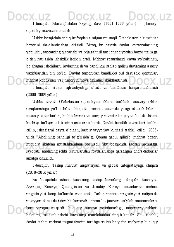 121-bosqich:   Mustaqillikdan   keyingi   davr   (1991–1999   yillar)   –   Ijtimoiy-
iqtisodiy muvozanat izlash
Ushbu bosqichda sobiq ittifoqdan ajralgan mustaqil O‘zbekiston o‘z mehnat
bozorini   shakllantirishga   kirishdi.   Biroq,   bu   davrda   davlat   korxonalarining
yopilishi, sanoatning qisqarishi va rejalashtirilgan iqtisodiyotdan bozor tizimiga
o‘tish   natijasida   ishsizlik   keskin   ortdi.   Mehnat   resurslarini   qayta   yo‘naltirish,
bo‘shagan ishchilarni joylashtirish va bandlikni saqlab qolish davlatning asosiy
vazifalaridan   biri   bo‘ldi.   Davlat   tomonidan   bandlikka   oid   dastlabki   qonunlar,
mehnat kodekslari va ijtimoiy himoya tizimlari shakllantirildi.
2-bosqich:   Bozor   iqtisodiyotiga   o‘tish   va   bandlikni   barqarorlashtirish
(2000–2009 yillar)
Ushbu   davrda   O‘zbekiston   iqtisodiyoti   tiklana   boshladi,   xususiy   sektor
rivojlanishiga   yo‘l   ochildi.   Natijada,   mehnat   bozorida   yangi   ishtirokchilar   –
xususiy   tadbirkorlar,   kichik   biznes   va   xorijiy   investorlar   paydo   bo‘ldi.   Ishchi
kuchiga   bo‘lgan   talab   sekin-asta   ortib   bordi.   Davlat   bandlik   xizmatlari   tashkil
etilib,   ishsizlarni   qayta   o‘qitish,   kasbiy   tayyorlov   kurslari   tashkil   etildi.   2003-
yilda   “Aholining   bandligi   to‘g‘risida”gi   Qonun   qabul   qilinib,   mehnat   bozori
huquqiy   jihatdan   mustahkamlana   boshladi.   Shu   bosqichda   asosan   mehnatga
layoqatli   aholining  ichki   resurslaridan   foydalanishga  qaratilgan  chora-tadbirlar
amalga oshirildi.
3-bosqich:   Tashqi   mehnat   migratsiyasi   va   global   integratsiyaga   chiqish
(2010–2016 yillar)
Bu   bosqichda   ishchi   kuchining   tashqi   bozorlarga   chiqishi   kuchaydi.
Ayniqsa,   Rossiya,   Qozog‘iston   va   Janubiy   Koreya   bozorlarida   mehnat
migratsiyasi   keng   ko‘lamda   rivojlandi.   Tashqi   mehnat   migratsiyasi   natijasida
muayyan   darajada   ishsizlik   kamaydi,  ammo   bu  jarayon   ko‘plab   muammolarni
ham   yuzaga   chiqardi:   huquqiy   himoya   yetishmasligi,   noqonuniy   ishlash
holatlari,   malakali   ishchi   kuchining   mamlakatdan   chiqib   ketishi.   Shu   sababli,
davlat   tashqi   mehnat   migratsiyasini   tartibga  solish   bo‘yicha   me’yoriy-huquqiy 