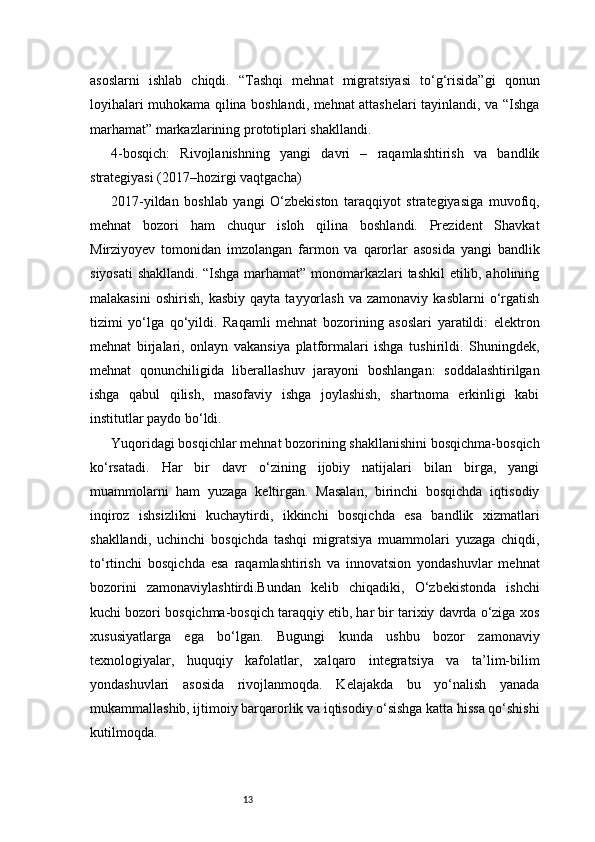 13asoslarni   ishlab   chiqdi.   “Tashqi   mehnat   migratsiyasi   to‘g‘risida”gi   qonun
loyihalari muhokama qilina boshlandi, mehnat attashelari tayinlandi, va “Ishga
marhamat” markazlarining prototiplari shakllandi.
4-bosqich:   Rivojlanishning   yangi   davri   –   raqamlashtirish   va   bandlik
strategiyasi (2017–hozirgi vaqtgacha)
2017-yildan   boshlab   yangi   O‘zbekiston   taraqqiyot   strategiyasiga   muvofiq,
mehnat   bozori   ham   chuqur   isloh   qilina   boshlandi.   Prezident   Shavkat
Mirziyoyev   tomonidan   imzolangan   farmon   va   qarorlar   asosida   yangi   bandlik
siyosati  shakllandi. “Ishga marhamat” monomarkazlari tashkil  etilib, aholining
malakasini   oshirish,   kasbiy   qayta   tayyorlash   va   zamonaviy   kasblarni   o‘rgatish
tizimi   yo‘lga   qo‘yildi.   Raqamli   mehnat   bozorining   asoslari   yaratildi:   elektron
mehnat   birjalari,   onlayn   vakansiya   platformalari   ishga   tushirildi.   Shuningdek,
mehnat   qonunchiligida   liberallashuv   jarayoni   boshlangan:   soddalashtirilgan
ishga   qabul   qilish,   masofaviy   ishga   joylashish,   shartnoma   erkinligi   kabi
institutlar paydo bo‘ldi.
Yuqoridagi bosqichlar mehnat bozorining shakllanishini bosqichma-bosqich
ko‘rsatadi.   Har   bir   davr   o‘zining   ijobiy   natijalari   bilan   birga,   yangi
muammolarni   ham   yuzaga   keltirgan.   Masalan,   birinchi   bosqichda   iqtisodiy
inqiroz   ishsizlikni   kuchaytirdi,   ikkinchi   bosqichda   esa   bandlik   xizmatlari
shakllandi,   uchinchi   bosqichda   tashqi   migratsiya   muammolari   yuzaga   chiqdi,
to‘rtinchi   bosqichda   esa   raqamlashtirish   va   innovatsion   yondashuvlar   mehnat
bozorini   zamonaviylashtirdi.Bundan   kelib   chiqadiki,   O‘zbekistonda   ishchi
kuchi bozori bosqichma-bosqich taraqqiy etib, har bir tarixiy davrda o‘ziga xos
xususiyatlarga   ega   bo‘lgan.   Bugungi   kunda   ushbu   bozor   zamonaviy
texnologiyalar,   huquqiy   kafolatlar,   xalqaro   integratsiya   va   ta’lim-bilim
yondashuvlari   asosida   rivojlanmoqda.   Kelajakda   bu   yo‘nalish   yanada
mukammallashib, ijtimoiy barqarorlik va iqtisodiy o‘sishga katta hissa qo‘shishi
kutilmoqda. 