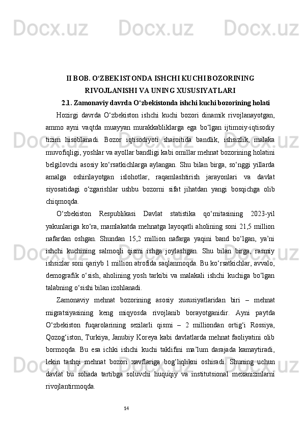 14II BOB. O‘ZBEKISTONDA ISHCHI KUCHI BOZORINING
RIVOJLANISHI VA UNING XUSUSIYATLARI
2.1. Zamonaviy davrda O‘zbekistonda ishchi kuchi bozorining holati
Hozirgi   davrda   O‘zbekiston   ishchi   kuchi   bozori   dinamik   rivojlanayotgan,
ammo   ayni   vaqtda   muayyan   murakkabliklarga   ega   bo‘lgan   ijtimoiy-iqtisodiy
tizim   hisoblanadi.   Bozor   iqtisodiyoti   sharoitida   bandlik,   ishsizlik,   malaka
muvofiqligi, yoshlar va ayollar bandligi kabi omillar mehnat bozorining holatini
belgilovchi   asosiy   ko‘rsatkichlarga   aylangan.  Shu  bilan  birga,  so‘nggi  yillarda
amalga   oshirilayotgan   islohotlar,   raqamlashtirish   jarayonlari   va   davlat
siyosatidagi   o‘zgarishlar   ushbu   bozorni   sifat   jihatdan   yangi   bosqichga   olib
chiqmoqda.
O‘zbekiston   Respublikasi   Davlat   statistika   qo‘mitasining   2023-yil
yakunlariga ko‘ra, mamlakatda mehnatga layoqatli aholining soni 21,5 million
nafardan   oshgan.   Shundan   15,2   million   nafarga   yaqini   band   bo‘lgan,   ya’ni
ishchi   kuchining   salmoqli   qismi   ishga   joylashgan.   Shu   bilan   birga,   rasmiy
ishsizlar soni qariyb 1 million atrofida saqlanmoqda. Bu ko‘rsatkichlar, avvalo,
demografik   o‘sish,   aholining   yosh   tarkibi   va   malakali   ishchi   kuchiga   bo‘lgan
talabning o‘sishi bilan izohlanadi.
Zamonaviy   mehnat   bozorining   asosiy   xususiyatlaridan   biri   –   mehnat
migratsiyasining   keng   miqyosda   rivojlanib   borayotganidir.   Ayni   paytda
O‘zbekiston   fuqarolarining   sezilarli   qismi   –   2   milliondan   ortig‘i   Rossiya,
Qozog‘iston, Turkiya, Janubiy Koreya kabi davlatlarda mehnat faoliyatini olib
bormoqda.   Bu   esa   ichki   ishchi   kuchi   taklifini   ma’lum   darajada   kamaytiradi,
lekin   tashqi   mehnat   bozori   xavflariga   bog‘liqlikni   oshiradi.   Shuning   uchun
davlat   bu   sohada   tartibga   soluvchi   huquqiy   va   institutsional   mexanizmlarni
rivojlantirmoqda. 