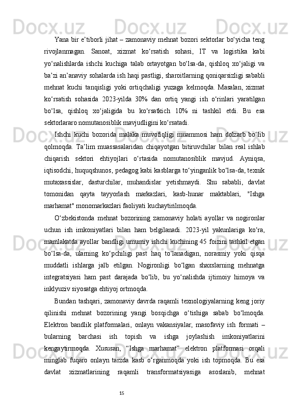 15Yana bir e’tiborli jihat – zamonaviy mehnat bozori sektorlar bo‘yicha teng
rivojlanmagan.   Sanoat,   xizmat   ko‘rsatish   sohasi,   IT   va   logistika   kabi
yo‘nalishlarda   ishchi   kuchiga   talab   ortayotgan   bo‘lsa-da,   qishloq   xo‘jaligi   va
ba’zi an’anaviy sohalarda ish haqi pastligi, sharoitlarning qoniqarsizligi sababli
mehnat   kuchi   tanqisligi   yoki   ortiqchaligi   yuzaga   kelmoqda.   Masalan,   xizmat
ko‘rsatish   sohasida   2023-yilda   30%   dan   ortiq   yangi   ish   o‘rinlari   yaratilgan
bo‘lsa,   qishloq   xo‘jaligida   bu   ko‘rsatkich   10%   ni   tashkil   etdi.   Bu   esa
sektorlararo nomutanosiblik mavjudligini ko‘rsatadi.
Ishchi   kuchi   bozorida   malaka   muvofiqligi   muammosi   ham   dolzarb   bo‘lib
qolmoqda.   Ta’lim   muassasalaridan   chiqayotgan   bitiruvchilar   bilan   real   ishlab
chiqarish   sektori   ehtiyojlari   o‘rtasida   nomutanosiblik   mavjud.   Ayniqsa,
iqtisodchi, huquqshunos, pedagog kabi kasblarga to‘yinganlik bo‘lsa-da, texnik
mutaxassislar,   dasturchilar,   muhandislar   yetishmaydi.   Shu   sababli,   davlat
tomonidan   qayta   tayyorlash   markazlari,   kasb-hunar   maktablari,   "Ishga
marhamat" monomarkazlari faoliyati kuchaytirilmoqda.
O‘zbekistonda   mehnat   bozorining   zamonaviy   holati   ayollar   va   nogironlar
uchun   ish   imkoniyatlari   bilan   ham   belgilanadi.   2023-yil   yakunlariga   ko‘ra,
mamlakatda ayollar bandligi umumiy ishchi kuchining 45 foizini tashkil etgan
bo‘lsa-da,   ularning   ko‘pchiligi   past   haq   to‘lanadigan,   norasmiy   yoki   qisqa
muddatli   ishlarga   jalb   etilgan.   Nogironligi   bo‘lgan   shaxslarning   mehnatga
integratsiyasi   ham   past   darajada   bo‘lib,   bu   yo‘nalishda   ijtimoiy   himoya   va
inklyuziv siyosatga ehtiyoj ortmoqda.
Bundan   tashqari,   zamonaviy   davrda   raqamli   texnologiyalarning   keng   joriy
qilinishi   mehnat   bozorining   yangi   bosqichga   o‘tishiga   sabab   bo‘lmoqda.
Elektron   bandlik   platformalari,   onlayn   vakansiyalar,   masofaviy   ish   formati   –
bularning   barchasi   ish   topish   va   ishga   joylashish   imkoniyatlarini
kengaytirmoqda.   Xususan,   “Ishga   marhamat”   elektron   platformasi   orqali
minglab   fuqaro   onlayn   tarzda   kasb   o‘rganmoqda   yoki   ish   topmoqda.   Bu   esa
davlat   xizmatlarining   raqamli   transformatsiyasiga   asoslanib,   mehnat 