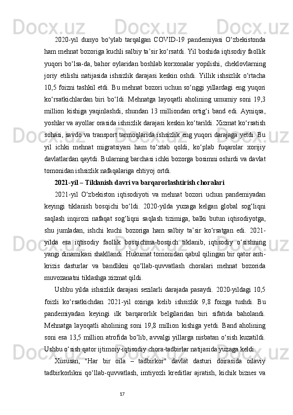 172020-yil   dunyo   bo‘ylab   tarqalgan   COVID-19   pandemiyasi   O‘zbekistonda
ham mehnat bozoriga kuchli salbiy ta’sir ko‘rsatdi. Yil boshida iqtisodiy faollik
yuqori bo‘lsa-da, bahor oylaridan boshlab korxonalar yopilishi, cheklovlarning
joriy   etilishi   natijasida   ishsizlik   darajasi   keskin   oshdi.   Yillik   ishsizlik   o‘rtacha
10,5 foizni tashkil etdi. Bu mehnat bozori uchun so‘nggi yillardagi eng yuqori
ko‘rsatkichlardan   biri   bo‘ldi.   Mehnatga   layoqatli   aholining   umumiy   soni   19,3
million   kishiga   yaqinlashdi,   shundan   13   milliondan   ortig‘i   band   edi.   Ayniqsa,
yoshlar va ayollar orasida ishsizlik darajasi keskin ko‘tarildi. Xizmat ko‘rsatish
sohasi, savdo va transport tarmoqlarida ishsizlik eng yuqori darajaga yetdi. Bu
yil   ichki   mehnat   migratsiyasi   ham   to‘xtab   qoldi,   ko‘plab   fuqarolar   xorijiy
davlatlardan qaytdi. Bularning barchasi ichki bozorga bosimni oshirdi va davlat
tomonidan ishsizlik nafaqalariga ehtiyoj ortdi.
2021-yil – Tiklanish davri va barqarorlashtirish choralari 
2021-yil   O‘zbekiston   iqtisodiyoti   va   mehnat   bozori   uchun   pandemiyadan
keyingi   tiklanish   bosqichi   bo‘ldi.   2020-yilda   yuzaga   kelgan   global   sog‘liqni
saqlash   inqirozi   nafaqat   sog‘liqni   saqlash   tizimiga,   balki   butun   iqtisodiyotga,
shu   jumladan,   ishchi   kuchi   bozoriga   ham   salbiy   ta’sir   ko‘rsatgan   edi.   2021-
yilda   esa   iqtisodiy   faollik   bosqichma-bosqich   tiklanib,   iqtisodiy   o‘sishning
yangi dinamikasi shakllandi. Hukumat tomonidan qabul qilingan bir qator anti-
krizis   dasturlar   va   bandlikni   qo‘llab-quvvatlash   choralari   mehnat   bozorida
muvozanatni tiklashga xizmat qildi.
Ushbu  yilda  ishsizlik  darajasi   sezilarli   darajada  pasaydi.   2020-yildagi  10,5
foizli   ko‘rsatkichdan   2021-yil   oxiriga   kelib   ishsizlik   9,8   foizga   tushdi.   Bu
pandemiyadan   keyingi   ilk   barqarorlik   belgilaridan   biri   sifatida   baholandi.
Mehnatga   layoqatli   aholining   soni   19,8   million   kishiga   yetdi.   Band   aholining
soni esa 13,5 million atrofida bo‘lib, avvalgi yillarga nisbatan o‘sish kuzatildi.
Ushbu o‘sish qator ijtimoiy-iqtisodiy chora-tadbirlar natijasida yuzaga keldi.
Xususan,   "Har   bir   oila   –   tadbirkor"   davlat   dasturi   doirasida   oilaviy
tadbirkorlikni   qo‘llab-quvvatlash,   imtiyozli   kreditlar   ajratish,   kichik   biznes   va 