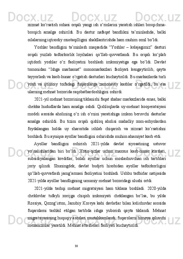 18xizmat ko‘rsatish sohasi orqali yangi ish o‘rinlarini yaratish ishlari bosqichma-
bosqich   amalga   oshirildi.   Bu   dastur   nafaqat   bandlikni   ta’minlashda,   balki
oilalarning iqtisodiy mustaqilligini shakllantirishda ham muhim omil bo‘ldi.
Yoshlar   bandligini   ta’minlash   maqsadida   “Yoshlar   –   kelajagimiz”   dasturi
orqali   yuzlab   tadbirkorlik   loyihalari   qo‘llab-quvvatlandi.   Bu   orqali   ko‘plab
iqtidorli   yoshlar   o‘z   faoliyatini   boshlash   imkoniyatiga   ega   bo‘ldi.   Davlat
tomonidan   “Ishga   marhamat”   monomarkazlari   faoliyati   kengaytirilib,   qayta
tayyorlash va kasb-hunar o‘rgatish dasturlari kuchaytirildi. Bu markazlarda turli
yosh   va   ijtimoiy   toifadagi   fuqarolarga   zamonaviy   kasblar   o‘rgatildi,   bu   esa
ularning mehnat bozorida raqobatbardoshligini oshirdi.
2021-yil mehnat bozorining tiklanishi faqat shahar markazlarida emas, balki
chekka   hududlarda   ham   amalga   oshdi.   Qishloqlarda   uy-mehnat   kooperatsiyasi
modeli   asosida   aholining   o‘z   ish   o‘rnini   yaratishiga   imkon   beruvchi   dasturlar
amalga   oshirildi.   Bu   tizim   orqali   qishloq   aholisi   mahalliy   xom-ashyolardan
foydalangan   holda   uy   sharoitida   ishlab   chiqarish   va   xizmat   ko‘rsatishni
boshladi. Bu ayniqsa ayollar bandligini oshirishda muhim ahamiyat kasb etdi.
Ayollar   bandligini   oshirish   2021-yilda   davlat   siyosatining   ustuvor
yo‘nalishlaridan   biri   bo‘ldi.   Xotin-qizlar   uchun   maxsus   kasb-hunar   kurslari,
subsidiyalangan   kreditlar,   bolali   ayollar   uchun   moslashuvchan   ish   tartiblari
joriy   qilindi.   Shuningdek,   davlat   budjeti   hisobidan   ayollar   tadbirkorligini
qo‘llab-quvvatlash jamg‘armasi  faoliyatini boshladi. Ushbu  tadbirlar  natijasida
2021-yilda ayollar bandligining umumiy mehnat bozoridagi ulushi ortdi.
2021-yilda   tashqi   mehnat   migratsiyasi   ham   tiklana   boshladi.   2020-yilda
cheklovlar   tufayli   xorijga   chiqish   imkoniyati   cheklangan   bo‘lsa,   bu   yilda
Rossiya,  Qozog‘iston,  Janubiy  Koreya  kabi  davlatlar   bilan  kelishuvlar  asosida
fuqarolarni   tashkil   etilgan   tartibda   ishga   yuborish   qayta   tiklandi.   Mehnat
migratsiyasining huquqiy asoslari mustahkamlandi, fuqarolarni himoya qiluvchi
mexanizmlar yaratildi. Mehnat attashelari faoliyati kuchaytirildi. 