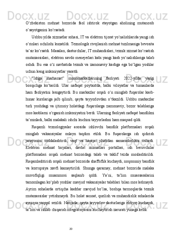 20O‘zbekiston   mehnat   bozorida   faol   ishtirok   etayotgan   aholining   mutanosib
o‘sayotganini ko‘rsatadi.
Ushbu yilda xizmatlar sohasi, IT va elektron tijorat yo‘nalishlarida yangi ish
o‘rinlari ochilishi kuzatildi. Texnologik rivojlanish mehnat tuzilmasiga bevosita
ta’sir ko‘rsatdi. Masalan, dasturchilar, IT muhandislari, texnik xizmat ko‘rsatish
mutaxassislari, elektron savdo menejerlari kabi yangi kasb yo‘nalishlariga talab
oshdi.   Bu   esa   o‘z   navbatida   texnik   va   zamonaviy   kasbga   ega   bo‘lgan   yoshlar
uchun keng imkoniyatlar yaratdi.
“Ishga   marhamat”   monomarkazlarining   faoliyati   2022-yilda   yangi
bosqichga   ko‘tarildi.   Ular   nafaqat   poytaxtda,   balki   viloyatlar   va   tumanlarda
ham   faoliyatini   kengaytirdi.   Bu   markazlar   orqali   o‘n   minglab   fuqarolar   kasb-
hunar   kurslariga   jalb   qilinib,   qayta   tayyorlovdan   o‘tkazildi.   Ushbu   markazlar
turli   yoshdagi   va   ijtimoiy   holatdagi   fuqarolarga   zamonaviy,   bozor   talablariga
mos kasblarni o‘rganish imkoniyatini berdi. Ularning faoliyati nafaqat bandlikni
ta’minladi, balki malakali ishchi kuchini tayyorlashni ham maqsad qildi.
Raqamli   texnologiyalar   asosida   ishlovchi   bandlik   platformalari   orqali
minglab   vakansiyalar   onlayn   taqdim   etildi.   Bu   fuqarolarga   ish   qidirish
jarayonini   soddalashtirdi,   vaqt   va   harajat   jihatidan   samaradorlikni   oshirdi.
Elektron   mehnat   birjalari,   davlat   xizmatlari   portallari,   ish   beruvchilar
platformalari   orqali   mehnat   bozoridagi   talab   va   taklif   tezda   moslashtirildi.
Raqamlashtirish orqali mehnat bozorida shaffoflik kuchaydi, noqonuniy bandlik
va   korrupsiya   xavfi   kamaytirildi.   Shunga   qaramay,   mehnat   bozorida   malaka
muvofiqligi   muammosi   saqlanib   qoldi.   Ya’ni,   ta’lim   muassasalarini
tamomlagan ko‘plab yoshlar mavjud vakansiyalar talablari bilan mos kelmaydi.
Ayrim   sohalarda   ortiqcha   kadrlar   mavjud   bo‘lsa,   boshqa   tarmoqlarda   texnik
mutaxassislar yetishmaydi. Bu holat sanoat, qurilish va muhandislik sohalarida
ayniqsa yaqqol sezildi. Natijada, qayta tayyorlov dasturlariga ehtiyoj kuchaydi,
ta’lim va ishlab chiqarish integratsiyasini kuchaytirish zarurati yuzaga keldi. 