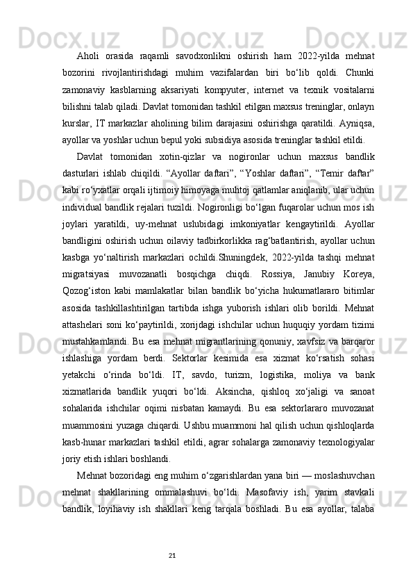 21Aholi   orasida   raqamli   savodxonlikni   oshirish   ham   2022-yilda   mehnat
bozorini   rivojlantirishdagi   muhim   vazifalardan   biri   bo‘lib   qoldi.   Chunki
zamonaviy   kasblarning   aksariyati   kompyuter,   internet   va   texnik   vositalarni
bilishni talab qiladi. Davlat tomonidan tashkil etilgan maxsus treninglar, onlayn
kurslar,   IT   markazlar   aholining   bilim   darajasini   oshirishga   qaratildi.   Ayniqsa,
ayollar va yoshlar uchun bepul yoki subsidiya asosida treninglar tashkil etildi.
Davlat   tomonidan   xotin-qizlar   va   nogironlar   uchun   maxsus   bandlik
dasturlari   ishlab   chiqildi.   “Ayollar   daftari”,   “Yoshlar   daftari”,   “Temir   daftar”
kabi ro‘yxatlar orqali ijtimoiy himoyaga muhtoj qatlamlar aniqlanib, ular uchun
individual bandlik rejalari tuzildi. Nogironligi bo‘lgan fuqarolar uchun mos ish
joylari   yaratildi,   uy-mehnat   uslubidagi   imkoniyatlar   kengaytirildi.   Ayollar
bandligini  oshirish uchun oilaviy tadbirkorlikka rag‘batlantirish,  ayollar  uchun
kasbga   yo‘naltirish   markazlari   ochildi.Shuningdek,   2022-yilda   tashqi   mehnat
migratsiyasi   muvozanatli   bosqichga   chiqdi.   Rossiya,   Janubiy   Koreya,
Qozog‘iston   kabi   mamlakatlar   bilan   bandlik   bo‘yicha   hukumatlararo   bitimlar
asosida   tashkillashtirilgan   tartibda   ishga   yuborish   ishlari   olib   borildi.   Mehnat
attashelari   soni   ko‘paytirildi,   xorijdagi   ishchilar   uchun   huquqiy   yordam   tizimi
mustahkamlandi.   Bu   esa   mehnat   migrantlarining   qonuniy,   xavfsiz   va   barqaror
ishlashiga   yordam   berdi.   Sektorlar   kesimida   esa   xizmat   ko‘rsatish   sohasi
yetakchi   o‘rinda   bo‘ldi.   IT,   savdo,   turizm,   logistika,   moliya   va   bank
xizmatlarida   bandlik   yuqori   bo‘ldi.   Aksincha,   qishloq   xo‘jaligi   va   sanoat
sohalarida   ishchilar   oqimi   nisbatan   kamaydi.   Bu   esa   sektorlararo   muvozanat
muammosini yuzaga chiqardi. Ushbu muammoni hal qilish uchun qishloqlarda
kasb-hunar markazlari  tashkil  etildi, agrar  sohalarga zamonaviy texnologiyalar
joriy etish ishlari boshlandi.
Mehnat bozoridagi eng muhim o‘zgarishlardan yana biri — moslashuvchan
mehnat   shakllarining   ommalashuvi   bo‘ldi.   Masofaviy   ish,   yarim   stavkali
bandlik,   loyihaviy   ish   shakllari   keng   tarqala   boshladi.   Bu   esa   ayollar,   talaba 