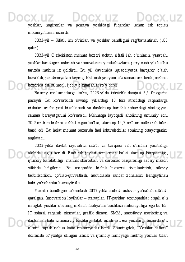 22yoshlar,   nogironlar   va   pensiya   yoshidagi   fuqarolar   uchun   ish   topish
imkoniyatlarini oshirdi.
2023-yil   –   Sifatli   ish   o‘rinlari   va   yoshlar   bandligini   rag‘batlantirish   (100
qator)
2023-yil   O‘zbekiston   mehnat   bozori   uchun   sifatli   ish   o‘rinlarini   yaratish,
yoshlar bandligini oshirish va innovatsion yondashuvlarni joriy etish yili bo‘lib
tarixda   muhim   iz   qoldirdi.   Bu   yil   davomida   iqtisodiyotda   barqaror   o‘sish
kuzatildi, pandemiyadan keyingi tiklanish jarayoni o‘z samarasini berdi, mehnat
bozorida esa salmoqli ijobiy o‘zgarishlar ro‘y berdi.
Rasmiy   ma’lumotlarga   ko‘ra,   2023-yilda   ishsizlik   darajasi   8,6   foizgacha
pasaydi.   Bu   ko‘rsatkich   avvalgi   yillardagi   10   foiz   atrofidagi   raqamlarga
nisbatan   ancha   past   hisoblanadi   va   davlatning   bandlik   sohasidagi   strategiyasi
samara   berayotganini   ko‘rsatadi.   Mehnatga   layoqatli   aholining   umumiy   soni
20,9 million kishini  tashkil  etgan bo‘lsa, ularning 14,7 million nafari  ish bilan
band   edi.   Bu   holat   mehnat   bozorida   faol   ishtirokchilar   sonining   ortayotganini
anglatadi.
2023-yilda   davlat   siyosatida   sifatli   va   barqaror   ish   o‘rinlari   yaratishga
alohida   urg‘u   berildi.   Endi   ish   joylari   soni   emas,   balki   ularning   barqarorligi,
ijtimoiy kafolatliligi, mehnat sharoitlari va daromad barqarorligi asosiy mezon
sifatida   belgilandi.   Bu   maqsadda   kichik   biznesni   rivojlantirish,   oilaviy
tadbirkorlikni   qo‘llab-quvvatlash,   hududlarda   sanoat   zonalarini   kengaytirish
kabi yo‘nalishlar kuchaytirildi.
Yoshlar bandligini ta’minlash 2023-yilda alohida ustuvor yo‘nalish sifatida
qaralgan. Innovatsion loyihalar – startaplar, IT-parklar, texnoparklar orqali o‘n
minglab yoshlar o‘zining mehnat faoliyatini boshlash imkoniyatiga ega bo‘ldi.
IT   sohasi,   raqamli   xizmatlar,   grafik   dizayn,   SMM,   masofaviy   marketing   va
dasturlash kabi zamonaviy kasblarga talab oshdi. Bu esa yoshlarga bozorda o‘z
o‘rnini   topish   uchun   katta   imkoniyatlar   berdi.   Shuningdek,   “Yoshlar   daftari”
doirasida   ro‘yxatga   olingan   ishsiz   va   ijtimoiy   himoyaga   muhtoj   yoshlar   bilan 