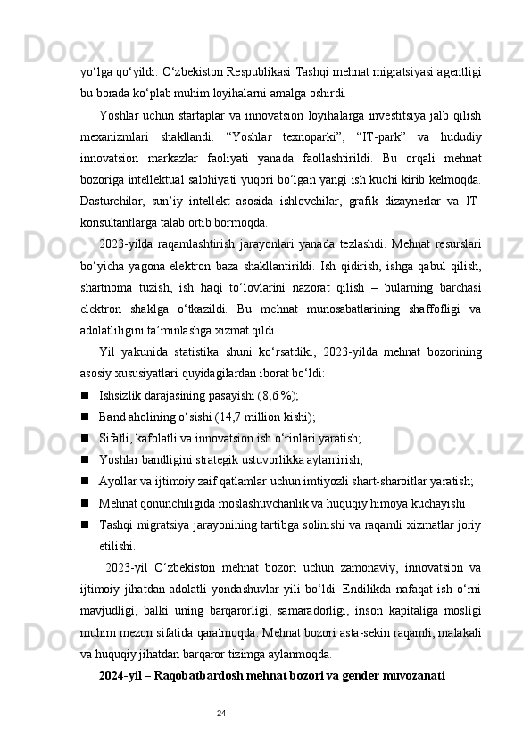 24yo‘lga qo‘yildi. O‘zbekiston Respublikasi Tashqi mehnat migratsiyasi agentligi
bu borada ko‘plab muhim loyihalarni amalga oshirdi.
Yoshlar   uchun   startaplar   va   innovatsion   loyihalarga   investitsiya   jalb   qilish
mexanizmlari   shakllandi.   “Yoshlar   texnoparki”,   “IT-park”   va   hududiy
innovatsion   markazlar   faoliyati   yanada   faollashtirildi.   Bu   orqali   mehnat
bozoriga intellektual salohiyati yuqori bo‘lgan yangi ish kuchi kirib kelmoqda.
Dasturchilar,   sun’iy   intellekt   asosida   ishlovchilar,   grafik   dizaynerlar   va   IT-
konsultantlarga talab ortib bormoqda.
2023-yilda   raqamlashtirish   jarayonlari   yanada   tezlashdi.   Mehnat   resurslari
bo‘yicha   yagona   elektron   baza   shakllantirildi.   Ish   qidirish,   ishga   qabul   qilish,
shartnoma   tuzish,   ish   haqi   to‘lovlarini   nazorat   qilish   –   bularning   barchasi
elektron   shaklga   o‘tkazildi.   Bu   mehnat   munosabatlarining   shaffofligi   va
adolatliligini ta’minlashga xizmat qildi.
Yil   yakunida   statistika   shuni   ko‘rsatdiki,   2023-yilda   mehnat   bozorining
asosiy xususiyatlari quyidagilardan iborat bo‘ldi:
 Ishsizlik darajasining pasayishi (8,6 %);
 Band aholining o‘sishi (14,7 million kishi);
 Sifatli, kafolatli va innovatsion ish o‘rinlari yaratish;
 Yoshlar bandligini strategik ustuvorlikka aylantirish;
 Ayollar va ijtimoiy zaif qatlamlar uchun imtiyozli shart-sharoitlar yaratish;
 Mehnat qonunchiligida moslashuvchanlik va huquqiy himoya kuchayishi
 Tashqi migratsiya jarayonining tartibga solinishi va raqamli xizmatlar joriy
etilishi.
  2023-yil   O‘zbekiston   mehnat   bozori   uchun   zamonaviy,   innovatsion   va
ijtimoiy   jihatdan   adolatli   yondashuvlar   yili   bo‘ldi.   Endilikda   nafaqat   ish   o‘rni
mavjudligi,   balki   uning   barqarorligi,   samaradorligi,   inson   kapitaliga   mosligi
muhim mezon sifatida qaralmoqda. Mehnat bozori asta-sekin raqamli, malakali
va huquqiy jihatdan barqaror tizimga aylanmoqda.
2024-yil – Raqobatbardosh mehnat bozori va gender muvozanati 