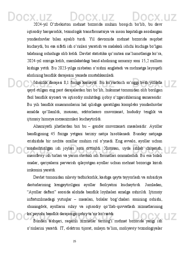 252024-yil   O‘zbekiston   mehnat   bozorida   muhim   bosqich   bo‘lib,   bu   davr
iqtisodiy barqarorlik, texnologik transformatsiya va inson kapitaliga asoslangan
yondashuvlar   bilan   ajralib   turdi.   Yil   davomida   mehnat   bozorida   raqobat
kuchaydi, bu esa sifatli ish o‘rinlari yaratish va malakali ishchi kuchiga bo‘lgan
talabning oshishiga olib keldi. Davlat statistika qo‘mitasi ma’lumotlariga ko‘ra,
2024-yil oxiriga kelib, mamlakatdagi band aholining umumiy soni 15,2 million
kishiga yetdi. Bu 2023-yilga nisbatan o‘sishni anglatadi va mehnatga layoqatli
aholining bandlik darajasini yanada mustahkamladi.
Ishsizlik darajasi  8,1 foizga  kamaydi. Bu ko‘rsatkich  so‘nggi  besh  yillikda
qayd etilgan eng past darajalardan biri bo‘lib, hukumat tomonidan olib borilgan
faol bandlik siyosati va iqtisodiy muhitdagi ijobiy o‘zgarishlarning samarasidir.
Bu   yili   bandlik   muammolarini   hal   qilishga   qaratilgan   kompleks   yondashuvlar
amalda   qo‘llanildi,   xususan,   sektorlararo   muvozanat,   hududiy   tenglik   va
ijtimoiy himoya mexanizmlari kuchaytirildi.
Ahamiyatli   jihatlardan   biri   bu   –   gender   muvozanati   masalasidir.   Ayollar
bandligining   45   foizga   yetgani   tarixiy   natija   hisoblanadi.   Bunday   natijaga
erishishda   bir   nechta   omillar   muhim   rol   o‘ynadi.   Eng   avvalo,   ayollar   uchun
moslashtirilgan   ish   joylari   soni   orttirildi.   Xususan,   uyda   ishlab   chiqarish,
masofaviy ish turlari va yarim stavkali ish formatlari ommalashdi. Bu esa bolali
onalar,   qariyalarni   parvarish   qilayotgan   ayollar   uchun   mehnat   bozoriga   kirish
imkonini yaratdi.
Davlat tomonidan oilaviy tadbirkorlik, kasbga qayta tayyorlash va subsidiya
dasturlarining   kengaytirilgani   ayollar   faoliyatini   kuchaytirdi.   Jumladan,
“Ayollar   daftari”   asosida   alohida   bandlik   loyihalari   amalga   oshirildi.   Ijtimoiy
infratuzilmadagi   yutuqlar   –   masalan,   bolalar   bog‘chalari   sonining   oshishi,
shuningdek,   ayollarni   ruhiy   va   iqtisodiy   qo‘llab-quvvatlash   xizmatlarining
ko‘payishi bandlik darajasiga ijobiy ta’sir ko‘rsatdi.
Bundan   tashqari,   raqamli   xizmatlar   tarmog‘i   mehnat   bozorida   yangi   ish
o‘rinlarini  yaratdi. IT, elektron tijorat, onlayn ta’lim, moliyaviy texnologiyalar 