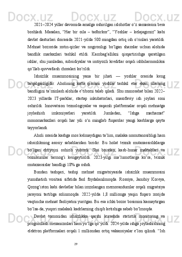 292021–2024 yillar davomida amalga oshirilgan islohotlar o‘z samarasini bera
boshladi.   Masalan,   “Har   bir   oila   –   tadbirkor”,   “Yoshlar   –   kelajagimiz”   kabi
davlat dasturlari doirasida 2021-yilda 500 mingdan ortiq ish o‘rinlari yaratildi.
Mehnat   bozorida   xotin-qizlar   va   nogironligi   bo‘lgan   shaxslar   uchun   alohida
bandlik   markazlari   tashkil   etildi.   Kambag‘allikni   qisqartirishga   qaratilgan
ishlar, shu jumladan, subsidiyalar va imtiyozli kreditlar orqali ishbilarmonlikni
qo‘llab-quvvatlash choralari ko‘rildi.
Ishsizlik   muammosining   yana   bir   jihati   —   yoshlar   orasida   keng
tarqalganligidir.   Aholining   katta   qismini   yoshlar   tashkil   etar   ekan,   ularning
bandligini ta’minlash alohida e’tiborni talab qiladi. Shu munosabat bilan 2022–
2023   yillarda   IT-parklar,   startap   inkubatorlari,   masofaviy   ish   joylari   soni
oshirildi.   Innovatsion   texnologiyalar   va   raqamli   platformalar   orqali   mehnatga
joylashish   imkoniyatlari   yaratildi.   Jumladan,   “Ishga   marhamat”
monomarkazlari   orqali   har   yili   o‘n   minglab   fuqarolar   yangi   kasblarga   qayta
tayyorlandi.
Aholi orasida kasbga mos kelmaydigan ta’lim, malaka nomutanosibligi ham
ishsizlikning   asosiy   sabablaridan   biridir.   Bu   holat   texnik   mutaxassisliklarga
bo‘lgan   ehtiyojni   oshirib   yubordi.   Shu   boisdan,   kasb-hunar   maktablari   va
texnikumlar   tarmog‘i   kengaytirildi.   2023-yilgi   ma’lumotlarga   ko‘ra,   texnik
mutaxassislar bandligi 18% ga oshdi.
Bundan   tashqari,   tashqi   mehnat   migratsiyasida   ishsizlik   muammosini
yumshatish   vositasi   sifatida   faol   foydalanilmoqda.   Rossiya,   Janubiy   Koreya,
Qozog‘iston kabi davlatlar bilan imzolangan memorandumlar orqali migratsiya
jarayoni   tartibga   solinmoqda.   2022-yilda   1,8   millionga   yaqin   fuqaro   xorijda
vaqtincha mehnat faoliyatini yuritgan. Bu esa ichki bozor bosimini kamaytirgan
bo‘lsa-da, yuqori malakali kadrlarning chiqib ketishiga sabab bo‘lmoqda.
Davlat   tomonidan   ishsizlikka   qarshi   kurashda   statistik   monitoring   va
prognozlash mexanizmlari ham yo‘lga qo‘yildi. 2024-yilda ishga joylashishning
elektron platformalari orqali 1 milliondan ortiq vakansiyalar e’lon qilindi. “Ish 