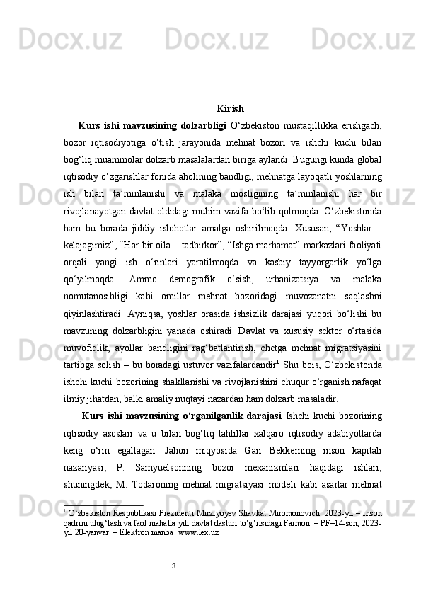 3 Kirish
Kurs   ishi   mavzusining   dolzarbligi   O‘zbekiston   mustaqillikka   erishgach,
bozor   iqtisodiyotiga   o‘tish   jarayonida   mehnat   bozori   va   ishchi   kuchi   bilan
bog‘liq muammolar dolzarb masalalardan biriga aylandi. Bugungi kunda global
iqtisodiy o‘zgarishlar fonida aholining bandligi, mehnatga layoqatli yoshlarning
ish   bilan   ta’minlanishi   va   malaka   mosligining   ta’minlanishi   har   bir
rivojlanayotgan davlat oldidagi muhim  vazifa bo‘lib qolmoqda. O‘zbekistonda
ham   bu   borada   jiddiy   islohotlar   amalga   oshirilmoqda.   Xususan,   “Yoshlar   –
kelajagimiz”, “Har bir oila – tadbirkor”, “Ishga marhamat” markazlari faoliyati
orqali   yangi   ish   o‘rinlari   yaratilmoqda   va   kasbiy   tayyorgarlik   yo‘lga
qo‘yilmoqda.   Ammo   demografik   o‘sish,   urbanizatsiya   va   malaka
nomutanosibligi   kabi   omillar   mehnat   bozoridagi   muvozanatni   saqlashni
qiyinlashtiradi.   Ayniqsa,   yoshlar   orasida   ishsizlik   darajasi   yuqori   bo‘lishi   bu
mavzuning   dolzarbligini   yanada   oshiradi.   Davlat   va   xususiy   sektor   o‘rtasida
muvofiqlik,   ayollar   bandligini   rag‘batlantirish,   chetga   mehnat   migratsiyasini
tartibga solish  – bu boradagi  ustuvor  vazifalardandir 1
  Shu bois, O‘zbekistonda
ishchi kuchi bozorining shakllanishi va rivojlanishini chuqur o‘rganish nafaqat
ilmiy jihatdan, balki amaliy nuqtayi nazardan ham dolzarb masaladir.
  Kurs   ishi   mavzusining   o‘rganilganlik   darajasi   Ishchi   kuchi   bozorining
iqtisodiy   asoslari   va   u   bilan   bog‘liq   tahlillar   xalqaro   iqtisodiy   adabiyotlarda
keng   o‘rin   egallagan.   Jahon   miqyosida   Gari   Bekkerning   inson   kapitali
nazariyasi,   P.   Samyuelsonning   bozor   mexanizmlari   haqidagi   ishlari,
shuningdek,   M.   Todaroning   mehnat   migratsiyasi   modeli   kabi   asarlar   mehnat
1
  O‘zbekiston Respublikasi Prezidenti Mirziyoyev Shavkat Miromonovich. 2023-yil – Inson
qadrini ulug‘lash va faol mahalla yili davlat dasturi to‘g‘risidagi Farmon. – PF–14-son, 2023-
yil 20-yanvar. – Elektron manba: www.lex.uz 