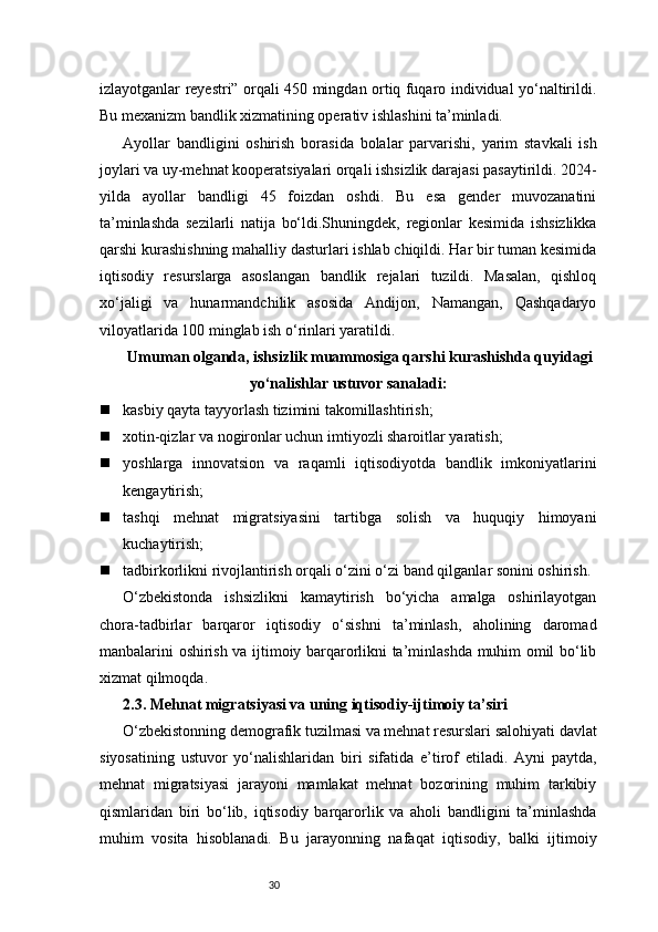 30izlayotganlar reyestri” orqali 450 mingdan ortiq fuqaro individual yo‘naltirildi.
Bu mexanizm bandlik xizmatining operativ ishlashini ta’minladi.
Ayollar   bandligini   oshirish   borasida   bolalar   parvarishi,   yarim   stavkali   ish
joylari va uy-mehnat kooperatsiyalari orqali ishsizlik darajasi pasaytirildi. 2024-
yilda   ayollar   bandligi   45   foizdan   oshdi.   Bu   esa   gender   muvozanatini
ta’minlashda   sezilarli   natija   bo‘ldi.Shuningdek,   regionlar   kesimida   ishsizlikka
qarshi kurashishning mahalliy dasturlari ishlab chiqildi. Har bir tuman kesimida
iqtisodiy   resurslarga   asoslangan   bandlik   rejalari   tuzildi.   Masalan,   qishloq
xo‘jaligi   va   hunarmandchilik   asosida   Andijon,   Namangan,   Qashqadaryo
viloyatlarida 100 minglab ish o‘rinlari yaratildi.
Umuman olganda, ishsizlik muammosiga qarshi kurashishda quyidagi
yo‘nalishlar ustuvor sanaladi:
 kasbiy qayta tayyorlash tizimini takomillashtirish;
 xotin-qizlar va nogironlar uchun imtiyozli sharoitlar yaratish;
 yoshlarga   innovatsion   va   raqamli   iqtisodiyotda   bandlik   imkoniyatlarini
kengaytirish;
 tashqi   mehnat   migratsiyasini   tartibga   solish   va   huquqiy   himoyani
kuchaytirish;
 tadbirkorlikni rivojlantirish orqali o‘zini o‘zi band qilganlar sonini oshirish.
O‘zbekistonda   ishsizlikni   kamaytirish   bo‘yicha   amalga   oshirilayotgan
chora-tadbirlar   barqaror   iqtisodiy   o‘sishni   ta’minlash,   aholining   daromad
manbalarini oshirish va ijtimoiy barqarorlikni ta’minlashda muhim omil bo‘lib
xizmat qilmoqda.
2.3. Mehnat migratsiyasi va uning iqtisodiy-ijtimoiy ta’siri
O‘zbekistonning demografik tuzilmasi va mehnat resurslari salohiyati davlat
siyosatining   ustuvor   yo‘nalishlaridan   biri   sifatida   e’tirof   etiladi.   Ayni   paytda,
mehnat   migratsiyasi   jarayoni   mamlakat   mehnat   bozorining   muhim   tarkibiy
qismlaridan   biri   bo‘lib,   iqtisodiy   barqarorlik   va   aholi   bandligini   ta’minlashda
muhim   vosita   hisoblanadi.   Bu   jarayonning   nafaqat   iqtisodiy,   balki   ijtimoiy 