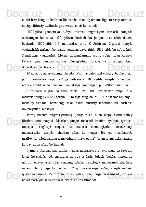 31ta’siri ham keng ko‘lamli bo‘lib, har bir oilaning daromadiga, maishiy turmush
tarziga, ijtimoiy tuzilmalarga bevosita ta’sir ko‘rsatadi.
2020-yilda   pandemiya   tufayli   mehnat   migratsiyasi   sezilarli   darajada
cheklangan   bo‘lsa-da,   2021-yildan   boshlab   bu   jarayon   asta-sekin   tiklana
boshladi.   2022-yilda   1,7   milliondan   ortiq   O‘zbekiston   fuqarosi   xorijda
vaqtinchalik mehnat faoliyatini yuritgani qayd etildi. 2023-yilda bu ko‘rsatkich
2   millionga   yaqinlashdi.   Mehnat   migrantlarining   asosiy   yo‘nalishlari   Rossiya
Federatsiyasi,   Janubiy   Koreya,   Qozog‘iston,   Turkiya   va   Birlashgan   Arab
Amirliklari hisoblanadi.
Mehnat migratsiyasining iqtisodiy ta’siri, avvalo, chet eldan yuborilayotgan
pul   o‘tkazmalari   orqali   ko‘zga   tashlanadi.   2023-yilda   xorijda   ishlayotgan
o‘zbekistonliklar   tomonidan   mamlakatga   yuborilgan   pul   o‘tkazmalari   hajmi
10,5   milliard   AQSh   dollarini   tashkil   etdi.   Bu   O‘zbekiston   yalpi   ichki
mahsulotining   (YAIM)   qariyb   12   foiziga   teng   bo‘ldi.   Pul   o‘tkazmalari   orqali
mahalliy   iste’mol   bozoridagi   talab   oshdi,   xususiy   tadbirkorlikni   boshlash
imkoniyatlari kengaydi.
Biroq   mehnat   migratsiyasining   ijobiy   ta’siri   bilan   birga,   ayrim   salbiy
jihatlari   ham   mavjud.   Masalan,   yuqori   malakali   kadrlar,   ayniqsa,   qurilish,
transport,   sog‘liqni   saqlash   va   axborot   texnologiyalari   sohalaridagi
mutaxassislar   xorijda   ishlashni   afzal   ko‘rmoqda.   Bu   esa   mamlakatda
intellektual salohiyatning kamayishiga, “miya oqimi” (brain drain) holatlarining
ko‘payishiga sabab bo‘lmoqda.
Ijtimoiy jihatdan qaralganda, mehnat migratsiyasi oilaviy muhitga bevosita
ta’sir   ko‘rsatadi.   Ota-onasining   xorijda   ishlashi   tufayli   bolalar   nazoratsiz
qolishi,   oilaviy   ajralishlar   sonining   ortishi,   psixologik   muvozanatsizlik   kabi
muammolar   yuzaga   kelmoqda.   2023-yil   yakunlariga   ko‘ra,   xorijda   mehnat
qilayotganlarning   35   foizdan   ortig‘i   oilasi   bilan   birga   yashamaydi,   bu   esa
bolalar tarbiyasiga bevosita salbiy ta’sir ko‘rsatmoqda. 