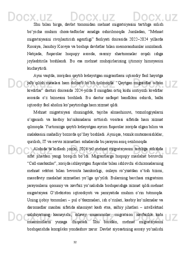 32Shu   bilan   birga,   davlat   tomonidan   mehnat   migratsiyasini   tartibga   solish
bo‘yicha   muhim   chora-tadbirlar   amalga   oshirilmoqda.   Jumladan,   “Mehnat
migratsiyasini   rivojlantirish   agentligi”   faoliyati   doirasida   2022–2024   yillarda
Rossiya, Janubiy Koreya va boshqa davlatlar bilan memorandumlar imzolandi.
Natijada,   fuqarolar   huquqiy   asosda,   rasmiy   shartnomalar   orqali   ishga
joylashtirila   boshlandi.   Bu   esa   mehnat   muhojirlarining   ijtimoiy   himoyasini
kuchaytirdi.
Ayni vaqtda, xorijdan qaytib kelayotgan migrantlarni iqtisodiy faol hayotga
jalb qilish masalasi  ham  dolzarb bo‘lib qolmoqda.  “Qaytgan migrantlar  uchun
kreditlar” dasturi doirasida 2024-yilda 8 mingdan ortiq kishi imtiyozli kreditlar
asosida   o‘z   biznesini   boshladi.   Bu   dastur   nafaqat   bandlikni   oshirdi,   balki
iqtisodiy faol aholini ko‘paytirishga ham xizmat qildi.
Mehnat   migratsiyasi   shuningdek,   tajriba   almashinuvi,   texnologiyalarni
o‘rganish   va   kasbiy   ko‘nikmalarni   orttirish   vositasi   sifatida   ham   xizmat
qilmoqda. Yurtimizga qaytib kelayotgan ayrim fuqarolar xorijda olgan bilim va
malakasini mahalliy bozorda qo‘llay boshladi. Ayniqsa, texnik mutaxassisliklar,
qurilish, IT va servis xizmatlari sohalarida bu jarayon aniq sezilmoqda.
Alohida   ta’kidlash   joizki,   2024-yil   mehnat   migratsiyasini   tartibga   solishda
sifat   jihatdan   yangi   bosqich   bo‘ldi.   Migrantlarga   huquqiy   maslahat   beruvchi
“Call-markazlar”, xorijda ishlayotgan fuqarolar bilan ishlovchi elchixonalarning
mehnat   sektori   bilan   bevosita   hamkorligi,   onlayn   ro‘yxatdan   o‘tish   tizimi,
masofaviy   maslahat   xizmatlari   yo‘lga   qo‘yildi.   Bularning   barchasi   migratsion
jarayonlarni  qonuniy  va  xavfsiz   yo‘nalishda   boshqarishga   xizmat   qildi.mehnat
migratsiyasi   O‘zbekiston   iqtisodiyoti   va   jamiyatida   muhim   o‘rin   tutmoqda.
Uning ijobiy tomonlari – pul o‘tkazmalari, ish o‘rinlari, kasbiy ko‘nikmalar va
daromadlar   manbai   sifatida   ahamiyat   kasb   etsa,   salbiy   jihatlari   –   intellektual
salohiyatning   kamayishi,   oilaviy   muammolar,   migratsion   xavfsizlik   kabi
muammolarni   yuzaga   chiqaradi.   Shu   boisdan,   mehnat   migratsiyasini
boshqarishda kompleks yondashuv zarur. Davlat siyosatining asosiy yo‘nalishi 