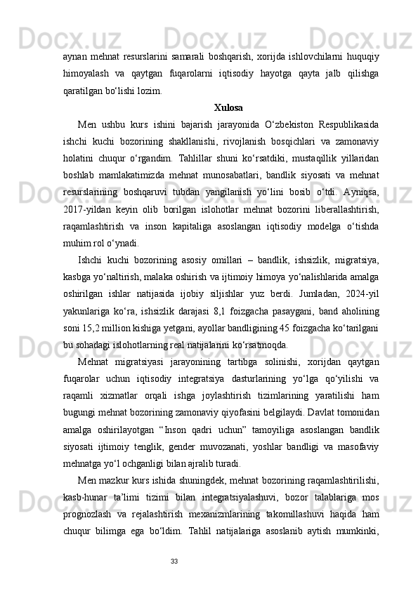 33aynan   mehnat   resurslarini   samarali   boshqarish,   xorijda   ishlovchilarni   huquqiy
himoyalash   va   qaytgan   fuqarolarni   iqtisodiy   hayotga   qayta   jalb   qilishga
qaratilgan bo‘lishi lozim.
Xulosa
Men   ushbu   kurs   ishini   bajarish   jarayonida   O‘zbekiston   Respublikasida
ishchi   kuchi   bozorining   shakllanishi,   rivojlanish   bosqichlari   va   zamonaviy
holatini   chuqur   o‘rgandim.   Tahlillar   shuni   ko‘rsatdiki,   mustaqillik   yillaridan
boshlab   mamlakatimizda   mehnat   munosabatlari,   bandlik   siyosati   va   mehnat
resurslarining   boshqaruvi   tubdan   yangilanish   yo‘lini   bosib   o‘tdi.   Ayniqsa,
2017-yildan   keyin   olib   borilgan   islohotlar   mehnat   bozorini   liberallashtirish,
raqamlashtirish   va   inson   kapitaliga   asoslangan   iqtisodiy   modelga   o‘tishda
muhim rol o‘ynadi.
Ishchi   kuchi   bozorining   asosiy   omillari   –   bandlik,   ishsizlik,   migratsiya,
kasbga yo‘naltirish, malaka oshirish va ijtimoiy himoya yo‘nalishlarida amalga
oshirilgan   ishlar   natijasida   ijobiy   siljishlar   yuz   berdi.   Jumladan,   2024-yil
yakunlariga   ko‘ra,   ishsizlik   darajasi   8,1   foizgacha   pasaygani,   band   aholining
soni 15,2 million kishiga yetgani, ayollar bandligining 45 foizgacha ko‘tarilgani
bu sohadagi islohotlarning real natijalarini ko‘rsatmoqda.
Mehnat   migratsiyasi   jarayonining   tartibga   solinishi,   xorijdan   qaytgan
fuqarolar   uchun   iqtisodiy   integratsiya   dasturlarining   yo‘lga   qo‘yilishi   va
raqamli   xizmatlar   orqali   ishga   joylashtirish   tizimlarining   yaratilishi   ham
bugungi mehnat bozorining zamonaviy qiyofasini belgilaydi. Davlat tomonidan
amalga   oshirilayotgan   “Inson   qadri   uchun”   tamoyiliga   asoslangan   bandlik
siyosati   ijtimoiy   tenglik,   gender   muvozanati,   yoshlar   bandligi   va   masofaviy
mehnatga yo‘l ochganligi bilan ajralib turadi.
Men mazkur kurs ishida shuningdek, mehnat bozorining raqamlashtirilishi,
kasb-hunar   ta’limi   tizimi   bilan   integratsiyalashuvi,   bozor   talablariga   mos
prognozlash   va   rejalashtirish   mexanizmlarining   takomillashuvi   haqida   ham
chuqur   bilimga   ega   bo‘ldim.   Tahlil   natijalariga   asoslanib   aytish   mumkinki, 