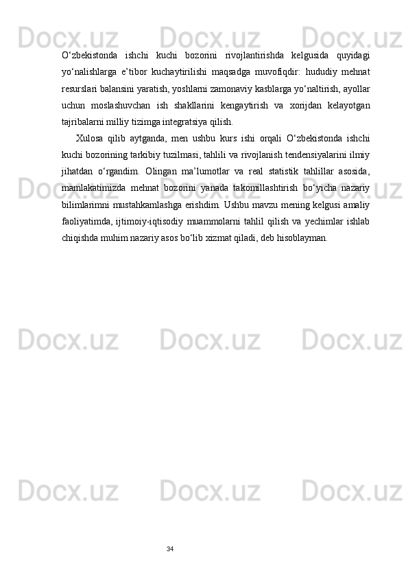 34O‘zbekistonda   ishchi   kuchi   bozorini   rivojlantirishda   kelgusida   quyidagi
yo‘nalishlarga   e’tibor   kuchaytirilishi   maqsadga   muvofiqdir:   hududiy   mehnat
resurslari balansini yaratish, yoshlarni zamonaviy kasblarga yo‘naltirish, ayollar
uchun   moslashuvchan   ish   shakllarini   kengaytirish   va   xorijdan   kelayotgan
tajribalarni milliy tizimga integratsiya qilish.
Xulosa   qilib   aytganda,   men   ushbu   kurs   ishi   orqali   O‘zbekistonda   ishchi
kuchi bozorining tarkibiy tuzilmasi, tahlili va rivojlanish tendensiyalarini ilmiy
jihatdan   o‘rgandim.   Olingan   ma’lumotlar   va   real   statistik   tahlillar   asosida,
mamlakatimizda   mehnat   bozorini   yanada   takomillashtirish   bo‘yicha   nazariy
bilimlarimni mustahkamlashga erishdim. Ushbu mavzu mening kelgusi amaliy
faoliyatimda,   ijtimoiy-iqtisodiy   muammolarni   tahlil   qilish   va   yechimlar   ishlab
chiqishda muhim nazariy asos bo‘lib xizmat qiladi, deb hisoblayman. 