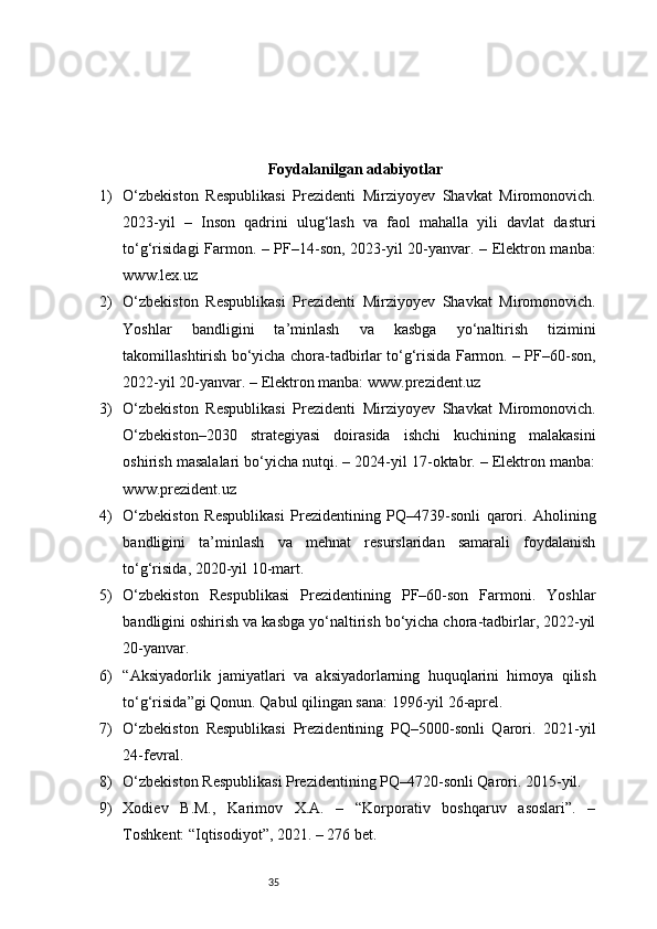 35Foydalanilgan adabiyotlar
1) O‘zbekiston   Respublikasi   Prezidenti   Mirziyoyev   Shavkat   Miromonovich.
2023-yil   –   Inson   qadrini   ulug‘lash   va   faol   mahalla   yili   davlat   dasturi
to‘g‘risidagi Farmon. – PF–14-son, 2023-yil 20-yanvar. – Elektron manba:
www.lex.uz
2) O‘zbekiston   Respublikasi   Prezidenti   Mirziyoyev   Shavkat   Miromonovich.
Yoshlar   bandligini   ta’minlash   va   kasbga   yo‘naltirish   tizimini
takomillashtirish bo‘yicha chora-tadbirlar to‘g‘risida Farmon. – PF–60-son,
2022-yil 20-yanvar. – Elektron manba: www.prezident.uz
3) O‘zbekiston   Respublikasi   Prezidenti   Mirziyoyev   Shavkat   Miromonovich.
O‘zbekiston–2030   strategiyasi   doirasida   ishchi   kuchining   malakasini
oshirish masalalari bo‘yicha nutqi. – 2024-yil 17-oktabr. – Elektron manba:
www.prezident.uz
4) O‘zbekiston   Respublikasi   Prezidentining   PQ–4739-sonli   qarori.   Aholining
bandligini   ta’minlash   va   mehnat   resurslaridan   samarali   foydalanish
to‘g‘risida, 2020-yil 10-mart.
5) O‘zbekiston   Respublikasi   Prezidentining   PF–60-son   Farmoni.   Yoshlar
bandligini oshirish va kasbga yo‘naltirish bo‘yicha chora-tadbirlar, 2022-yil
20-yanvar.
6) “Aksiyadorlik   jamiyatlari   va   aksiyadorlarning   huquqlarini   himoya   qilish
to‘g‘risida”gi Qonun. Qabul qilingan sana: 1996-yil 26-aprel.
7) O‘zbekiston   Respublikasi   Prezidentining   PQ–5000-sonli   Qarori.   2021-yil
24-fevral.
8) O‘zbekiston Respublikasi Prezidentining PQ–4720-sonli Qarori. 2015-yil.
9) Xodiev   B.M.,   Karimov   X.A.   –   “Korporativ   boshqaruv   asoslari”.   –
Toshkent: “Iqtisodiyot”, 2021. – 276 bet. 
