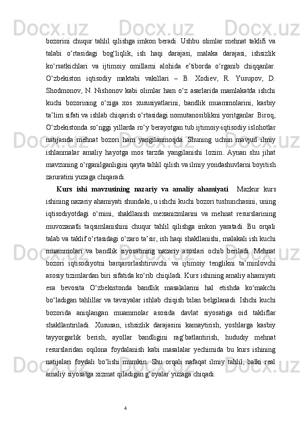 4bozorini   chuqur   tahlil   qilishga   imkon   beradi.   Ushbu   olimlar   mehnat   taklifi   va
talabi   o‘rtasidagi   bog‘liqlik,   ish   haqi   darajasi,   malaka   darajasi,   ishsizlik
ko‘rsatkichlari   va   ijtimoiy   omillarni   alohida   e’tiborda   o‘rganib   chiqqanlar.
O‘zbekiston   iqtisodiy   maktabi   vakillari   –   B.   Xodiev,   R.   Yusupov,   D.
Shodmonov,   N.   Nishonov   kabi   olimlar   ham   o‘z   asarlarida   mamlakatda   ishchi
kuchi   bozorining   o‘ziga   xos   xususiyatlarini,   bandlik   muammolarini,   kasbiy
ta’lim sifati va ishlab chiqarish o‘rtasidagi nomutanosiblikni yoritganlar. Biroq,
O‘zbekistonda so‘nggi yillarda ro‘y berayotgan tub ijtimoiy-iqtisodiy islohotlar
natijasida   mehnat   bozori   ham   yangilanmoqda.   Shuning   uchun   mavjud   ilmiy
ishlanmalar   amaliy   hayotga   mos   tarzda   yangilanishi   lozim.   Aynan   shu   jihat
mavzuning o‘rganilganligini qayta tahlil qilish va ilmiy yondashuvlarni boyitish
zaruratini yuzaga chiqaradi.
Kurs   ishi   mavzusining   nazariy   va   amaliy   ahamiyati     Mazkur   kurs
ishining nazariy ahamiyati shundaki, u ishchi kuchi bozori tushunchasini, uning
iqtisodiyotdagi   o‘rnini,   shakllanish   mexanizmlarini   va   mehnat   resurslarining
muvozanatli   taqsimlanishini   chuqur   tahlil   qilishga   imkon   yaratadi.   Bu   orqali
talab va taklif o‘rtasidagi o‘zaro ta’sir, ish haqi shakllanishi, malakali ish kuchi
muammolari   va   bandlik   siyosatining   nazariy   asoslari   ochib   beriladi.   Mehnat
bozori   iqtisodiyotni   barqarorlashtiruvchi   va   ijtimoiy   tenglikni   ta’minlovchi
asosiy tizimlardan biri sifatida ko‘rib chiqiladi. Kurs ishining amaliy ahamiyati
esa   bevosita   O‘zbekistonda   bandlik   masalalarini   hal   etishda   ko‘makchi
bo‘ladigan   tahlillar   va   tavsiyalar   ishlab   chiqish   bilan   belgilanadi.   Ishchi   kuchi
bozorida   aniqlangan   muammolar   asosida   davlat   siyosatiga   oid   takliflar
shakllantiriladi.   Xususan,   ishsizlik   darajasini   kamaytirish,   yoshlarga   kasbiy
tayyorgarlik   berish,   ayollar   bandligini   rag‘batlantirish,   hududiy   mehnat
resurslaridan   oqilona   foydalanish   kabi   masalalar   yechimida   bu   kurs   ishining
natijalari   foydali   bo‘lishi   mumkin.   Shu   orqali   nafaqat   ilmiy   tahlil,   balki   real
amaliy siyosatga xizmat qiladigan g‘oyalar yuzaga chiqadi. 
