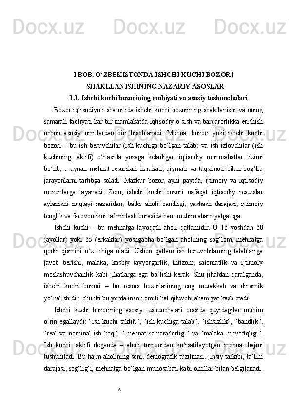 6I BOB. O‘ZBEKISTONDA ISHCHI KUCHI BOZORI
SHAKLLANISHI NING  NAZARIY ASOSLAR
1.1. Ishchi kuchi bozorining mohiyati va asosiy tushunchalari
Bozor iqtisodiyoti sharoitida ishchi  kuchi bozorining shakllanishi  va uning
samarali faoliyati har bir mamlakatda iqtisodiy o‘sish va barqarorlikka erishish
uchun   asosiy   omillardan   biri   hisoblanadi.   Mehnat   bozori   yoki   ishchi   kuchi
bozori   –   bu   ish   beruvchilar   (ish   kuchiga   bo‘lgan   talab)   va   ish   izlovchilar   (ish
kuchining   taklifi)   o‘rtasida   yuzaga   keladigan   iqtisodiy   munosabatlar   tizimi
bo‘lib,   u   aynan   mehnat   resurslari   harakati,   qiymati   va   taqsimoti   bilan   bog‘liq
jarayonlarni   tartibga   soladi.   Mazkur   bozor,   ayni   paytda,   ijtimoiy   va   iqtisodiy
mezonlarga   tayanadi.   Zero,   ishchi   kuchi   bozori   nafaqat   iqtisodiy   resurslar
aylanishi   nuqtayi   nazaridan,   balki   aholi   bandligi,   yashash   darajasi,   ijtimoiy
tenglik va farovonlikni ta’minlash borasida ham muhim ahamiyatga ega.
Ishchi   kuchi   –   bu   mehnatga   layoqatli   aholi   qatlamidir.   U   16   yoshdan   60
(ayollar)   yoki   65   (erkaklar)   yoshgacha   bo‘lgan   aholining   sog‘lom,   mehnatga
qodir   qismini   o‘z   ichiga   oladi.   Ushbu   qatlam   ish   beruvchilarning   talablariga
javob   berishi,   malaka,   kasbiy   tayyorgarlik,   intizom,   salomatlik   va   ijtimoiy
moslashuvchanlik   kabi   jihatlarga   ega   bo‘lishi   kerak.   Shu   jihatdan   qaralganda,
ishchi   kuchi   bozori   –   bu   resurs   bozorlarining   eng   murakkab   va   dinamik
yo‘nalishidir, chunki bu yerda inson omili hal qiluvchi ahamiyat kasb etadi.
Ishchi   kuchi   bozorining   asosiy   tushunchalari   orasida   quyidagilar   muhim
o‘rin   egallaydi:   “ish   kuchi   taklifi”,   “ish   kuchiga   talab”,   “ishsizlik”,   “bandlik”,
“real   va   nominal   ish   haqi”,   “mehnat   samaradorligi”   va   “malaka   muvofiqligi”.
Ish   kuchi   taklifi   deganda   –   aholi   tomonidan   ko‘rsatilayotgan   mehnat   hajmi
tushuniladi. Bu hajm aholining soni, demografik tuzilmasi, jinsiy tarkibi, ta’lim
darajasi, sog‘lig‘i, mehnatga bo‘lgan munosabati kabi omillar bilan belgilanadi. 