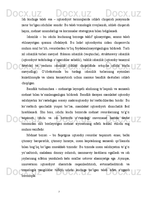 7Ish   kuchiga   talab   esa   –   iqtisodiyot   tarmoqlarida   ishlab   chiqarish   jarayonida
zarur bo‘lgan ishchilar sonidir. Bu talab texnologik rivojlanish, ishlab chiqarish
hajmi, mehnat unumdorligi va korxonalar strategiyasi bilan belgilanadi.
Ishsizlik   –   bu   ishchi   kuchining   bozorga   taklif   qilinayotgan,   ammo   talab
etilmayotgan   qismini   ifodalaydi.   Bu   holat   iqtisodiyotni   izdan   chiqaruvchi
muhim omil bo‘lib, resurslardan to‘liq foydalanilmayotganligini bildiradi. Turli
xil ishsizlik turlari mavjud: friksion ishsizlik (vaqtincha), strukturaviy ishsizlik
(iqtisodiyot tarkibidagi o‘zgarishlar sababli), tsiklik ishsizlik (iqtisodiy tanazzul
davrida)   va   yashirin   ishsizlik   (ishlab   chiqarishda   ortiqcha   ishchi   kuchi
mavjudligi).   O‘zbekistonda   bu   turdagi   ishsizlik   turlarining   ayrimlari
kuzatilmoqda   va   ularni   kamaytirish   uchun   maxsus   bandlik   dasturlari   ishlab
chiqilgan.
Bandlik  tushunchasi  –  mehnatga   layoqatli   aholining  to‘laqonli  va  samarali
mehnat  bilan ta’minlanganligini  bildiradi. Bandlik darajasi  mamlakat  iqtisodiy
salohiyatini   ko‘rsatadigan   asosiy   makroiqtisodiy   ko‘rsatkichlardan   biridir.   Bu
ko‘rsatkich   qanchalik   yuqori   bo‘lsa,   mamlakat   iqtisodiyoti   shunchalik   faol
hisoblanadi.   Shu   bois,   ishchi   kuchi   bozorida   mehnat   resurslarining   to‘g‘ri
taqsimoti,   ishchi   va   ish   beruvchi   o‘rtasidagi   muvozanat   hamda   davlat
tomonidan   olib   borilayotgan   mehnat   siyosatining   sifatli   tashkil   etilishi   eng
muhim vazifadir.
Mehnat   bozori   –   bu   faqatgina   iqtisodiy   resurslar   taqsimoti   emas,   balki
ijtimoiy   barqarorlik,   ijtimoiy   himoya,   inson   kapitalining   samarali   qo‘llanishi
bilan  bog‘liq  bo‘lgan  murakkab   tizimdir.  Bu  tizimda  inson   salohiyatini  to‘g‘ri
yo‘naltirish,   malakani   doimiy   oshirish,   zamonaviy   kasblarni   egallash   va   ish
joylarining   sifatini   yaxshilash   kabi   omillar   ustuvor   ahamiyatga   ega.   Ayniqsa,
innovatsion   iqtisodiyot   sharoitida   raqamlashtirish,   avtomatlashtirish   va
texnologik   yangiliklar   tufayli   ishchi   kuchiga   bo‘lgan   talab   sifati   o‘zgarib
bormoqda. 