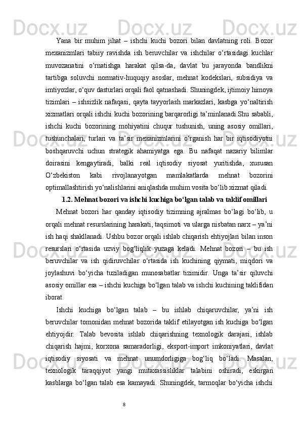 8Yana   bir   muhim   jihat   –   ishchi   kuchi   bozori   bilan   davlatning   roli.   Bozor
mexanizmlari   tabiiy   ravishda   ish   beruvchilar   va   ishchilar   o‘rtasidagi   kuchlar
muvozanatini   o‘rnatishga   harakat   qilsa-da,   davlat   bu   jarayonda   bandlikni
tartibga   soluvchi   normativ-huquqiy   asoslar,   mehnat   kodekslari,   subsidiya   va
imtiyozlar, o‘quv dasturlari orqali faol qatnashadi. Shuningdek, ijtimoiy himoya
tizimlari   –   ishsizlik   nafaqasi,   qayta   tayyorlash   markazlari,   kasbga   yo‘naltirish
xizmatlari orqali ishchi kuchi bozorining barqarorligi ta’minlanadi.Shu sababli,
ishchi   kuchi   bozorining   mohiyatini   chuqur   tushunish,   uning   asosiy   omillari,
tushunchalari,   turlari   va   ta’sir   mexanizmlarini   o‘rganish   har   bir   iqtisodiyotni
boshqaruvchi   uchun   strategik   ahamiyatga   ega.   Bu   nafaqat   nazariy   bilimlar
doirasini   kengaytiradi,   balki   real   iqtisodiy   siyosat   yuritishda,   xususan
O‘zbekiston   kabi   rivojlanayotgan   mamlakatlarda   mehnat   bozorini
optimallashtirish yo‘nalishlarini aniqlashda muhim vosita bo‘lib xizmat qiladi.
1.2. Mehnat bozori va ishchi kuchiga bo‘lgan talab va taklif omillari
Mehnat   bozori   har   qanday   iqtisodiy   tizimning   ajralmas   bo‘lagi   bo‘lib,   u
orqali mehnat resurslarining harakati, taqsimoti va ularga nisbatan narx – ya’ni
ish haqi shakllanadi. Ushbu bozor orqali ishlab chiqarish ehtiyojlari bilan inson
resurslari   o‘rtasida   uzviy   bog‘liqlik   yuzaga   keladi.   Mehnat   bozori   –   bu   ish
beruvchilar   va   ish   qidiruvchilar   o‘rtasida   ish   kuchining   qiymati,   miqdori   va
joylashuvi   bo‘yicha   tuziladigan   munosabatlar   tizimidir.   Unga   ta’sir   qiluvchi
asosiy omillar esa – ishchi kuchiga bo‘lgan talab va ishchi kuchining taklifidan
iborat.
Ishchi   kuchiga   bo‘lgan   talab   –   bu   ishlab   chiqaruvchilar,   ya’ni   ish
beruvchilar   tomonidan   mehnat   bozorida   taklif   etilayotgan   ish   kuchiga   bo‘lgan
ehtiyojdir.   Talab   bevosita   ishlab   chiqarishning   texnologik   darajasi,   ishlab
chiqarish   hajmi,   korxona   samaradorligi,   eksport-import   imkoniyatlari,   davlat
iqtisodiy   siyosati   va   mehnat   unumdorligiga   bog‘liq   bo‘ladi.   Masalan,
texnologik   taraqqiyot   yangi   mutaxassisliklar   talabini   oshiradi,   eskirgan
kasblarga   bo‘lgan   talab   esa   kamayadi.   Shuningdek,   tarmoqlar   bo‘yicha   ishchi 