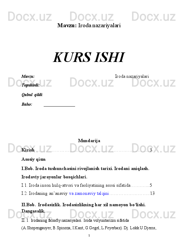 Mavzu:   Iroda nazariyalari
KURS ISHI
Mavzu:                                                                              Iroda nazariyalari
Topshirdi:                                                                   
Qabul  qildi :                                                                       
Baho:  _______________
Mundarija
Kirish  …………………………….………………………………..3
Asosiy qism
I.Bob. Iroda tushunchasini rivojlanish tarixi. Irodani aniqlash. 
Irodaviy jarayonlar bosqichlari. 
I.1. Iroda inson hulq-atvori va faoliyatining asosi sifatida…….…...5
I.2. Irodaning an’anaviy   va zamonaviy talqini ……………………..13
II.Bob.    Irodasizlik. Irodasizlikning har xil namoyon bo‘lishi. 
Dangasalik.
II.1.  Irodaning falsafiy nazariyalari. Iroda volyuntarizm sifatida 
(A.Shopengauyer, B.Spinoza, I.Kant, G.Gegel, L.Feyerbax). Dj. Lokk.U.Djems,
1 